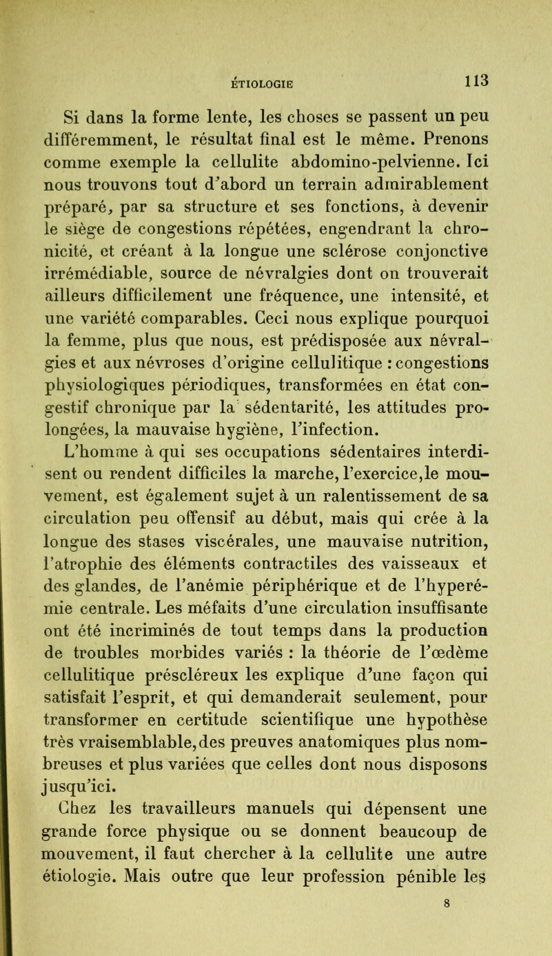 Si dans la forme lente, les choses se passent un peu différemment, le résultat final est le même. Prenons comme exemple la cellulite abdomino-pelvienne. Ici nous trouvons tout d'abord un terrain admirablement préparé, par sa structure et ses fonctions, à devenir le siège de congestions répétées, engendrant la chro- nicité, et créant à la longue une sclérose conjonctive irrémédiable, source de névralgies dont on trouverait ailleurs difficilement une fréquence, une intensité, et une variété comparables. Ceci nous explique pourquoi la femme, plus que nous, est prédisposée aux névral- gies et aux névroses d’origine cellulitique : congestions physiologiques périodiques, transformées en état con- gestif chronique par la sédentarité, les attitudes pro- longées, la mauvaise hygiène, l'infection. L’homme à qui ses occupations sédentaires interdi- sent ou rendent difficiles la marche, l’exercice,le mou- vement, est également sujet à un ralentissement de sa circulation peu offensif au début, mais qui crée à la longue des stases viscérales, une mauvaise nutrition, l’atrophie des éléments contractiles des vaisseaux et des glandes, de l’anémie périphérique et de l’hyperé- mie centrale. Les méfaits d’une circulation insuffisante ont été incriminés de tout temps dans la production de troubles morbides variés : la théorie de l'œdème cellulitique préscléreux les explique d’une façon qui satisfait l'esprit, et qui demanderait seulement, pour transformer en certitude scientifique une hypothèse très vraisemblable, des preuves anatomiques plus nom- breuses et plus variées que celles dont nous disposons jusqu'ici. Chez les travailleurs manuels qui dépensent une grande force physique ou se donnent beaucoup de mouvement, il faut chercher à la cellulite une autre étiologie. Mais outre que leur profession pénible les 8