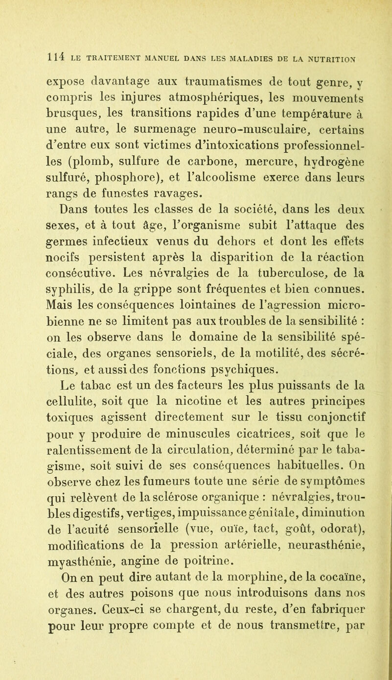 expose davantage aux traumatismes de tout genre, y compris les injures atmosphériques, les mouvements brusques, les transitions rapides d’une température à une autre, le surmenage neuro-musculaire, certains d'entre eux sont victimes d'intoxications professionnel- les (plomb, sulfure de carbone, mercure, hydrogène sulfuré, phosphore), et l’alcoolisme exerce dans leurs rangs de funestes ravages. Dans toutes les classes de la société, dans les deux sexes, et à tout âge, l’organisme subit l’attaque des germes infectieux venus du dehors et dont les effets nocifs persistent après la disparition de la réaction consécutive. Les névralgies de la tuberculose, de la syphilis, de la grippe sont fréquentes et bien connues. Mais les conséquences lointaines de l’agression micro- bienne ne se limitent pas aux troubles de la sensibilité : on les observe dans le domaine de la sensibilité spé- ciale, des organes sensoriels, de la motilité, des sécré- tions, et aussi des fonctions psychiques. Le tabac est un des facteurs les plus puissants de la cellulite, soit que la nicotine et les autres principes toxiques agissent directement sur le tissu conjonctif pour y produire de minuscules cicatrices, soit que le ralentissement de la circulation, déterminé par le taba- gisme, soit suivi de ses conséquences habituelles. On observe chez les fumeurs toute une série de symptômes qui relèvent de la sclérose organique : névralgies, trou- bles digestifs, vertiges, impuissance génitale, diminution de l’acuité sensorielle (vue, ouïe, tact, goût, odorat), modifications de la pression artérielle, neurasthénie, myasthénie, angine de poitrine. On en peut dire autant de la morphine, de la cocaïne, et des autres poisons que nous introduisons dans nos organes. Ceux-ci se chargent, du reste, d’en fabriquer pour leur propre compte et de nous transmettre, par