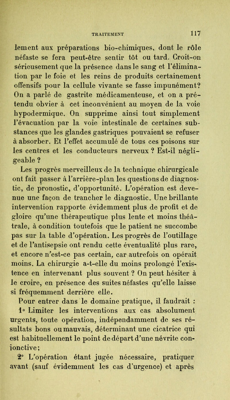 lement aux préparations bio-chimiques, dont le rôle néfaste se fera peut-être sentir tôt ou tard. Croit-on sérieusement que la présence dans le sang et l’élimina- tion par le foie et les reins de produits certainement offensifs pour la cellule vivante se fasse impunément? On a parlé de gastrite médicamenteuse, et on a pré- tendu obvier à cet inconvénient au moyen de la voie hypodermique. On supprime ainsi tout simplement l’évacuation par la voie intestinale de certaines sub- stances que les glandes gastriques pouvaient se refuser à absorber. Et l’effet accumulé de tous ces poisons sur les centres et les conducteurs nerveux ? Est-il négli- geable ? Les progrès merveilleux de la technique chirurgicale ont fait passer à l’arrière-plan les questions de diagnos- tic, de pronostic, d’opportunité. L’opération est deve- nue une façon de trancher le diagnostic. Une brillante intervention rapporte évidemment plus de profit et de gloire qu’une thérapeutique plus lente et moins théâ- trale, à condition toutefois que le patient ne succombe pas sur la table d’opération. Les progrès de l’outillage et de l’antisepsie ont rendu cette éventualité plus rare, et encore n’est-ce pas certain, car autrefois on opérait moins. La chirurgie a-t-elle du moins prolongé l’exis- tence en intervenant plus souvent ? On peut hésiter à le croire, en présence des suites néfastes qu’elle laisse si fréquemment derrière elle. Pour entrer dans le domaine pratique, il faudrait : 1° Limiter les interventions aux cas absolument urgents, toute opération, indépendamment de ses ré- sultats bons ou mauvais, déterminant une cicatrice qui est habituellement le point de départ d’une névrite con- jonctive; 2° L’opération étant jugée nécessaire, pratiquer avant (sauf évidemment les cas d’urgence) et après