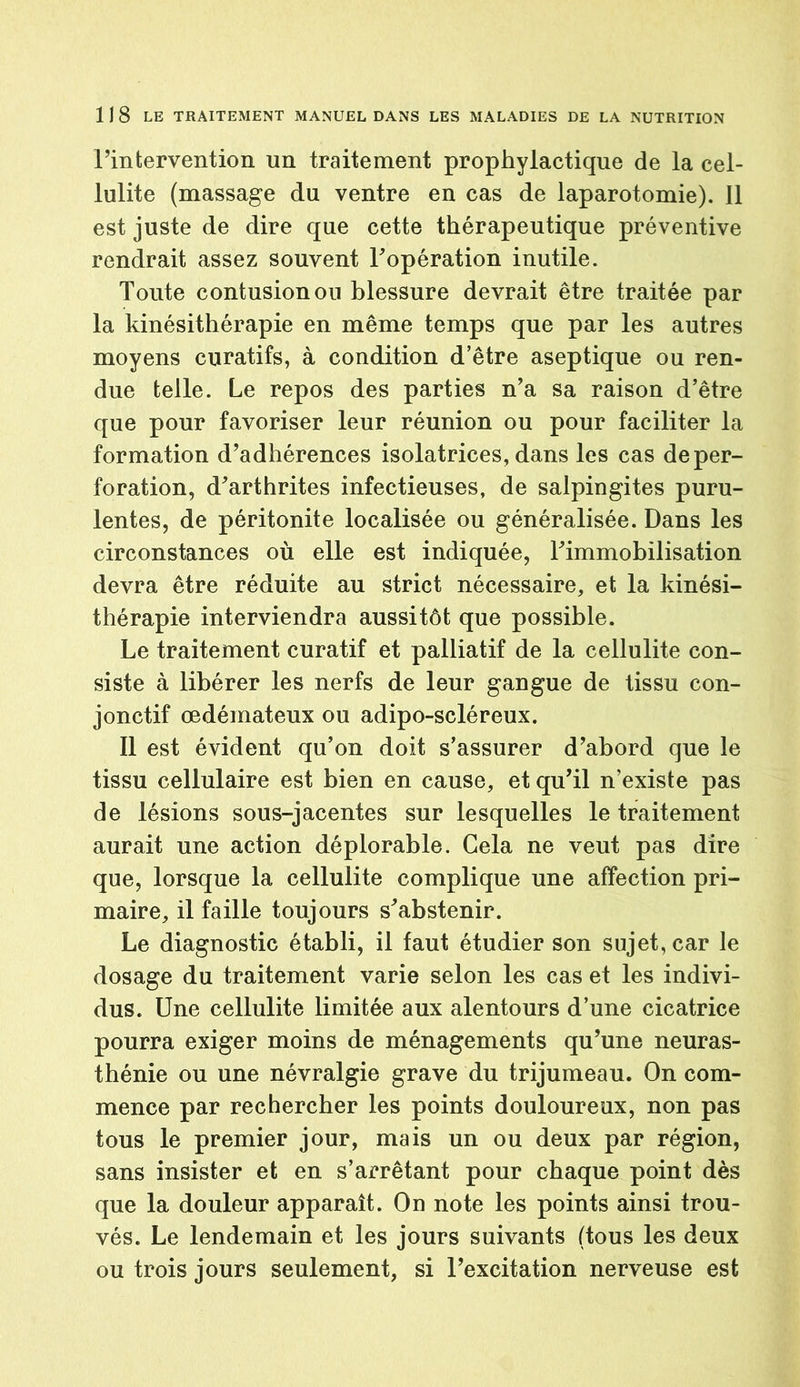 Pintervention un traitement prophylactique de la cel- lulite (massage du ventre en cas de laparotomie). 11 est juste de dire que cette thérapeutique préventive rendrait assez souvent Popération inutile. Toute contusion on blessure devrait être traitée par la kinésithérapie en même temps que par les autres moyens curatifs, à condition d’être aseptique ou ren- due telle. Le repos des parties n’a sa raison d’être que pour favoriser leur réunion ou pour faciliter la formation d’adhérences isolatrices, dans les cas de per- foration, d’arthrites infectieuses, de salpingites puru- lentes, de péritonite localisée ou généralisée. Dans les circonstances où elle est indiquée, l’immobilisation devra être réduite au strict nécessaire, et la kinési- thérapie interviendra aussitôt que possible. Le traitement curatif et palliatif de la cellulite con- siste à libérer les nerfs de leur gangue de tissu con- jonctif œdémateux ou adipo-scléreux. Il est évident qu’on doit s’assurer d’abord que le tissu cellulaire est bien en cause, et qu’il n’existe pas de lésions sous-jacentes sur lesquelles le traitement aurait une action déplorable. Gela ne veut pas dire que, lorsque la cellulite complique une affection pri- maire, il faille toujours s’abstenir. Le diagnostic établi, il faut étudier son sujet, car le dosage du traitement varie selon les cas et les indivi- dus. Une cellulite limitée aux alentours d’une cicatrice pourra exiger moins de ménagements qu’une neuras- thénie ou une névralgie grave du trijumeau. On com- mence par rechercher les points douloureux, non pas tous le premier jour, mais un ou deux par région, sans insister et en s’arrêtant pour chaque point dès que la douleur apparaît. On note les points ainsi trou- vés. Le lendemain et les jours suivants (tous les deux ou trois jours seulement, si l’excitation nerveuse est