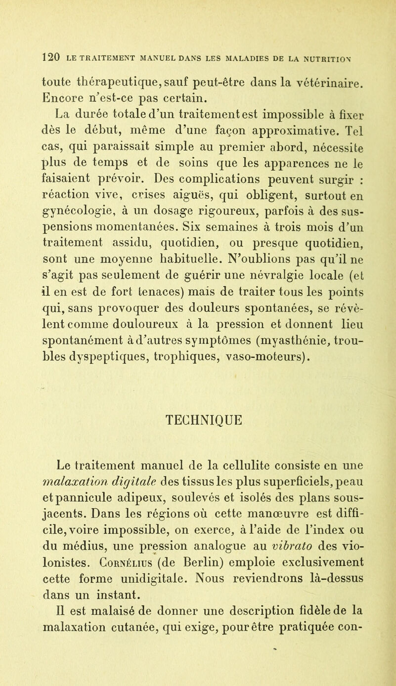 toute thérapeutique, sauf peut-être dans la vétérinaire. Encore n'est-ce pas certain. La durée totale d’un traitement est impossible à fixer dès le début, même d’une façon approximative. Tel cas, qui paraissait simple au premier abord, nécessite Jdus de temps et de soins que les apparences ne le faisaient prévoir. Des complications peuvent surgir : réaction vive, crises aiguës, qui obligent, surtout en gynécologie, à un dosage rigoureux, parfois à des sus- pensions momentanées. Six semaines à trois mois d’un traitement assidu, quotidien, ou presque quotidien, sont une moyenne habituelle. N’oublions pas qu'il ne s'agit pas seulement de guérir une névralgie locale (et il en est de fort tenaces) mais de traiter tous les points qui, sans provoquer des douleurs spontanées, se révè- lent comme douloureux à la pression et donnent lieu spontanément à d'autres symptômes (myasthénie, trou- bles dyspeptiques, trophiques, vaso-moteurs). TECHNIQUE Le traitement manuel de la cellulite consiste en une malaxation digitale des tissus les plus superficiels, peau etpannicule adipeux, soulevés et isolés des plans sous- jacents. Dans les régions où cette manœuvre est diffi- cile, voire impossible, on exerce, à l’aide de l’index ou du médius, une pression analogue au vibrato des vio- lonistes. Cornélius (de Berlin) emploie exclusivement cette forme unidigitale. Nous reviendrons là-dessus dans un instant. Il est malaisé de donner une description fidèle de la malaxation cutanée, qui exige, pour être pratiquée con-