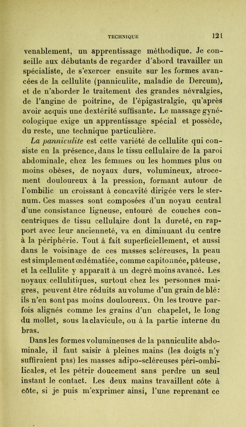 TECHNIQUE venablement, un apprentissage méthodique. Je con- seille aux débutants de regarder d’abord travailler un spécialiste, de s’exercer ensuite sur les formes avan- cées de la cellulite (panniculite, maladie de Dercum), et de n’aborder le traitement des grandes névralgies, de l’angine de poitrine, de l’épigastralgie, qu’après avoir acquis une dextérité suffisante. Le massage gyné- cologique exige un apprentissage spécial et possède, du reste, une technique particulière. La 'panniculite est cette variété de cellulite qui con- siste en la présence, dans le tissu cellulaire de la paroi abdominale, chez les femmes ou les hommes plus ou moins obèses, de noyaux durs, volumineux, atroce- ment douloureux à la pression, formant autour de l’ombilic un croissant à concavité dirigée vers le ster- num. Ces masses sont composées d’un noyau central d’une consistance ligneuse, entouré de couches con- centriques de tissu cellulaire dont la dureté, en rap- port avec leur ancienneté, va en diminuant du centre à la périphérie. Tout à fait superficiellement, et aussi dans le voisinage de ces masses scléreuses, la peau est simple ment œdématiée, comme capitonnée, pâteuse, et la cellulite y apparaît à un degré moins avancé. Les noyaux cellulitiques, surtout chez les personnes mai- gres, peuvent être réduits au volume d’un grain de blé: ils n’en sont pas moins douloureux. On les trouve par- fois alignés comme les grains d’un chapelet, le long du mollet, sous la clavicule, ou à la partie interne du bras. Dans les formes volumineuses de la panniculite abdo- minale, il faut saisir à pleines mains (les doigts n’y suffiraient pas) les masses adipo-scléreuses péri-ombi- licales, et les pétrir doucement sans perdre un seul instant le contact. Les deux mains travaillent côte à côte, si je puis m’exprimer ainsi, l’une reprenant ce