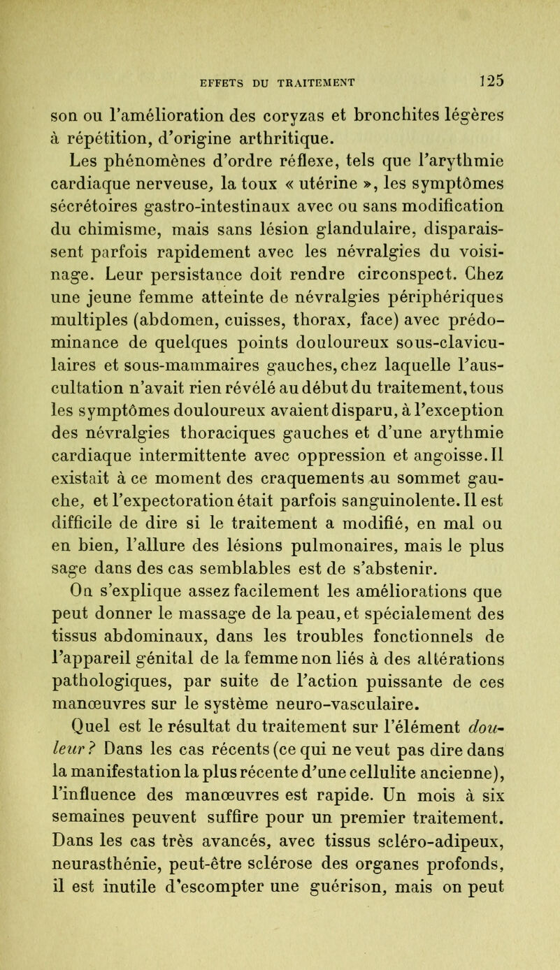 son ou l’amélioration des coryzas et bronchites légères à répétition, d’origine arthritique. Les phénomènes d’ordre réflexe, tels que l’arythmie cardiaque nerveuse, la toux « utérine », les symptômes sécrétoires gastro-intestinaux avec ou sans modification du chimisme, mais sans lésion glandulaire, disparais- sent parfois rapidement avec les névralgies du voisi- nage. Leur persistance doit rendre circonspect. Chez une jeune femme atteinte de névralgies périphériques multiples (abdomen, cuisses, thorax, face) avec prédo- minance de quelques points douloureux sous-clavicu- laires et sous-mammaires gauches, chez laquelle l’aus- cultation n’avait rien révélé au début du traitement, tous les symptômes douloureux avaient disparu, à l’exception des névralgies thoraciques gauches et d’une arythmie cardiaque intermittente avec oppression et angoisse.il existait à ce moment des craquements nu sommet gau- che, et l’expectoration était parfois sanguinolente. Il est difficile de dire si le traitement a modifié, en mal ou en bien, l’allure des lésions pulmonaires, mais le plus sage dans des cas semblables est de s’abstenir. On s’explique assez facilement les améliorations que peut donner le massage de la peau, et spécialement des tissus abdominaux, dans les troubles fonctionnels de l’appareil génital de la femme non liés à des altérations pathologiques, par suite de l’action puissante de ces manœuvres sur le système neuro-vasculaire. Quel est le résultat du traitement sur l’élément dou- leur ? Dans les cas récents (ce qui ne veut pas dire dans la manifestation la plus récente d’une cellulite ancienne), l’influence des manœuvres est rapide. Un mois à six semaines peuvent suffire pour un premier traitement. Dans les cas très avancés, avec tissus scléro-adipeux, neurasthénie, peut-être sclérose des organes profonds, il est inutile d’escompter une guérison, mais on peut