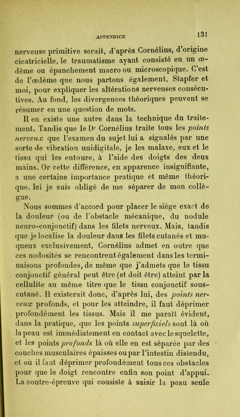 nerveuse primitive serait, d’après Cornélius, d origine cicatricielle, le traumatisme ayant consisté en un oe- dème ou épanchement macro ou microscopique. C’est de Fœdème que nous partons également, Stapfer et moi, pour expliquer les altérations nerveuses consécu- tives. Au fond, les divergences théoriques peuvent se résumer en une question de mots. Il en existe une autre dans la technique du traite- ment. Tandis que le Dr Cornélius traite tous les points nerveux que l’examen du sujet lui a signalés par une sorte de vibration unidigitale, je les malaxe, eux et le tissu qui les entoure, à l’aide des doigts des deux mains. Or cette différence, en apparence insignifiante, a une certaine importance pratique et même théori- que. Ici je suis obligé de me séparer de mon collè- gue. Nous sommes d’accord pour placer le siège exact de la douleur (ou de l’obstacle mécanique, du nodule neuro-conjonctif) dans les filets nerveux. Mais, tandis que je localise la douleur dans les filets cutanés et mu- queux exclusivement, Cornélius admet en outre que ces nodosités se rencontrent également dans les termi- naisons profondes, de même que j’admets que le tissu conjonctif général peut être (et doit être) atteint par la cellulite au même titre que le tissu conjonctif sous- cutané. Il existerait donc, d’après lui, des points ner- veux profonds, et pour les atteindre, il faut déprimer profondément les tissus. Mais il me paraît évident, dans la pratique, que les points superficiels sont là où la peau est immédiatement en contact avec le squelette, et les points profonds là où elle en est séparée par des couches musculaires épaisses ou par l’intestin distendu, et où il faut déprimer profondément tous ces obstacles pour que le doigt rencontre enfin son point d’appui. La contre-épreuve qui consiste à saisir la peau seule