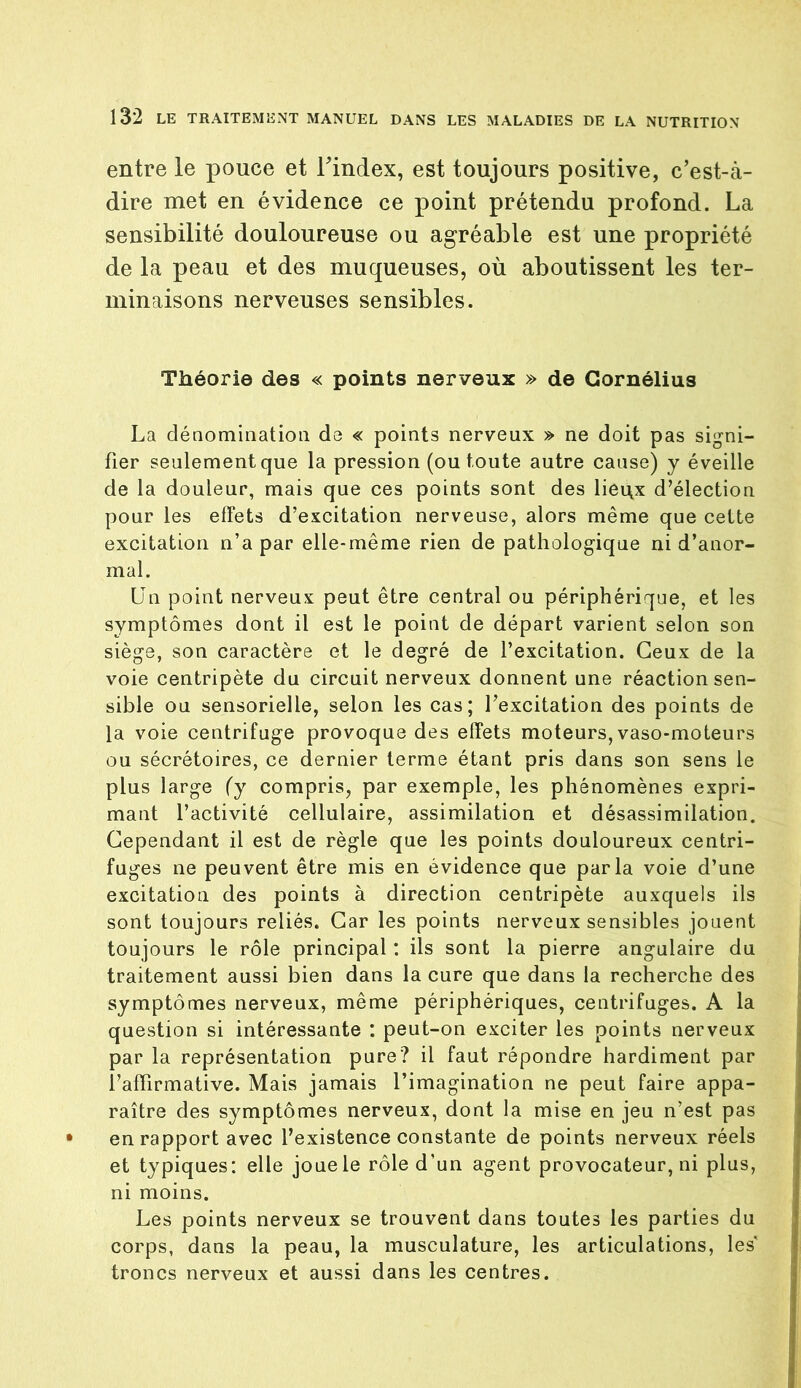 entre le pouce et l'index, est toujours positive, c’est-à- dire met en évidence ce point prétendu profond. La sensibilité douloureuse ou agréable est une propriété de la peau et des muqueuses, où aboutissent les ter- minaisons nerveuses sensibles. Théorie des « points nerveux » de Cornélius La dénomination do « points nerveux » ne doit pas signi- fier seulement que la pression (ou toute autre cause) y éveille de la douleur, mais que ces points sont des liei\x d’élection pour les effets d’excitation nerveuse, alors même que cette excitation n’a par elle-même rien de pathologique ni d’anor- mal. Un point nerveux peut être central ou périphérique, et les symptômes dont il est le point de départ varient selon son siège, son caractère et le degré de l’excitation. Ceux de la voie centripète du circuit nerveux donnent une réaction sen- sible ou sensorielle, selon les cas; l’excitation des points de la voie centrifuge provoque des effets moteurs, vaso-moteurs ou sécrétoires, ce dernier terme étant pris dans son sens le plus large (y compris, par exemple, les phénomènes expri- mant l’activité cellulaire, assimilation et désassimilation. Cependant il est de règle que les points douloureux centri- fuges ne peuvent être mis en évidence que parla voie d’une excitation des points à direction centripète auxquels ils sont toujours reliés. Car les points nerveux sensibles jouent toujours le rôle principal : ils sont la pierre angulaire du traitement aussi bien dans la cure que dans la recherche des symptômes nerveux, même périphériques, centrifuges. A la question si intéressante : peut-on exciter les points nerveux par la représentation pure? il faut répondre hardiment par l’affirmative. Mais jamais l’imagination ne peut faire appa- raître des symptômes nerveux, dont la mise en jeu n’est pas en rapport avec l’existence constante de points nerveux réels et typiques: elle joue le rôle d’un agent provocateur, ni plus, ni moins. Les points nerveux se trouvent dans toutes les parties du corps, dans la peau, la musculature, les articulations, les* troncs nerveux et aussi dans les centres.