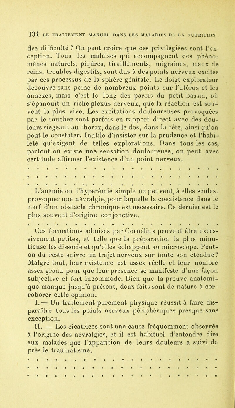 dre difficulté ? Ou peut croire que ces privilégiées sont l’ex- ception. Tous les malaises qui accompagnent ces phéno- mènes naturels, piqûres, tiraillements, migraines, maux de reins, troubles digestifs, sont dus à des points nerveux excités par ces processus de la sphère génitale. Le doigt explorateur découvre sans peine de nombreux points sur l’utérus et les annexes, mais c’est le long des parois du petit bassin, où s’épanouit un riche plexus nerveux, que la réaction est sou- vent la plus vive. Les excitations douloureuses provoquées par le toucher sont parfois en rapport direct avec des dou- leurs siégeant au thorax, dans le dos, dans la tête, ainsi qu’on peut le constater. Inutile d’insister sur la prudence et l’habi- leté qu’exigent de telles explorations. Dans tous les cas, partout où existe une sensation douloureuse, on peut avec certitude affirmer l’existence d’un point nerveux. L’anémie ou l’hyperémie simple ne peuvent, à elles seules, provoquer une névralgie, pour laquelle la coexistence dans le nerf d’un obstacle chronique est nécessaire. Ce dernier est le plus souvent d’origine conjonctive. Ces formations admises par Cornélius peuvent être exces- sivement petites, et telle que la préparation la plus minu- tieuse les dissocie et qu’elles échappent au microscope. Peut- on du reste suivre un trajet nerveux sur toute son étendue? Malgré tout, leur existence est assez réelle et leur nombre assez grand pour que leur présence se manifeste d’une façon subjective et fort incommode. Bien que la preuve anatomi- que manque jusqu’à présent, deux faits sont de nature à cor- roborer cette opinion. I. — Un traitement purement physique réussit à faire dis- paraître tous les points nerveux périphériques presque sans exception. II. — Les cicatrices sont une cause fréquemment observée à l’origine des névralgies, et il est habituel d’entendre dire aux malades que l’apparition de leurs douleurs a suivi de près le traumatisme.