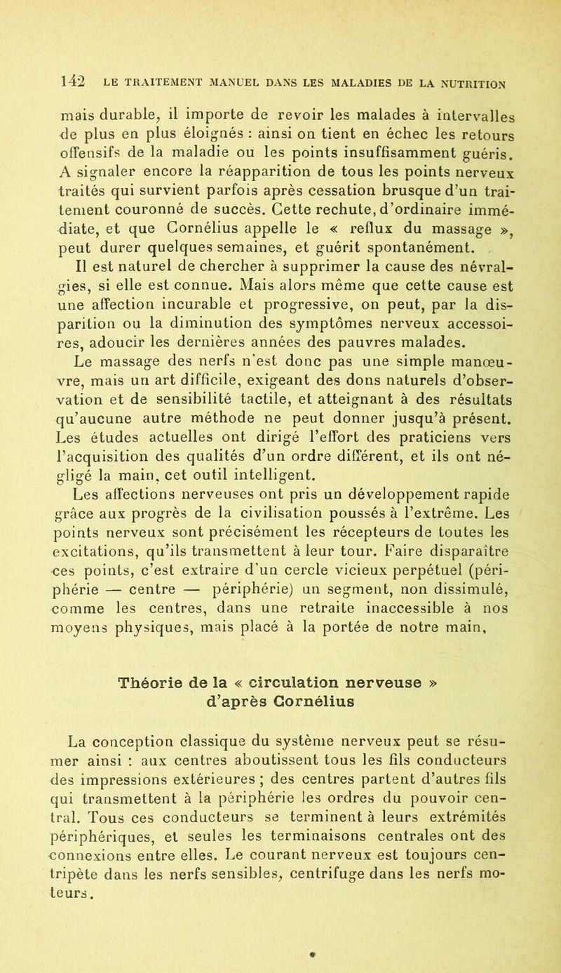 mais durable, il importe de revoir les malades à intervalles de plus en plus éloignés : ainsi on tient en échec les retours offensifs de la maladie ou les points insuffisamment guéris. A signaler encore la réapparition de tous les points nerveux traités qui survient parfois après cessation brusque d’un trai- tement couronné de succès. Cette rechute, d’ordinaire immé- diate, et que Cornélius appelle le « reflux du massage », peut durer quelques semaines, et guérit spontanément. Il est naturel de chercher à supprimer la cause des névral- gies, si elle est connue. Mais alors même que cette cause est une affection incurable et progressive, on peut, par la dis- parition ou la diminution des symptômes nerveux accessoi- res, adoucir les dernières années des pauvres malades. Le massage des nerfs n'est donc pas une simple manœu- vre, mais un art difficile, exigeant des dons naturels d’obser- vation et de sensibilité tactile, et atteignant à des résultats qu’aucune autre méthode ne peut donner jusqu’à présent. Les études actuelles ont dirigé l’effort des praticiens vers l’acquisition des qualités d’un ordre différent, et ils ont né- gligé la main, cet outil intelligent. Les affections nerveuses ont pris un développement rapide grâce aux progrès de la civilisation poussés à l’extrême. Les points nerveux sont précisément les récepteurs de toutes les excitations, qu’ils transmettent à leur tour. Faire disparaître oes points, c’est extraire d’un cercle vicieux perpétuel (péri- phérie — centre — périphérie) un segment, non dissimulé, comme les centres, dans une retraite inaccessible à nos moyens physiques, mais placé à la portée de notre main. Théorie de la « circulation nerveuse » d’après Cornélius La conception classique du système nerveux peut se résu- mer ainsi : aux centres aboutissent tous les fils conducteurs des impressions extérieures ; des centres partent d’autres fils qui transmettent à la périphérie les ordres du pouvoir cen- tral. Tous ces conducteurs se terminent à leurs extrémités périphériques, et seules les terminaisons centrales ont des connexions entre elles. Le courant nerveux est toujours cen- tripète dans les nerfs sensibles, centrifuge dans les nerfs mo- teurs .