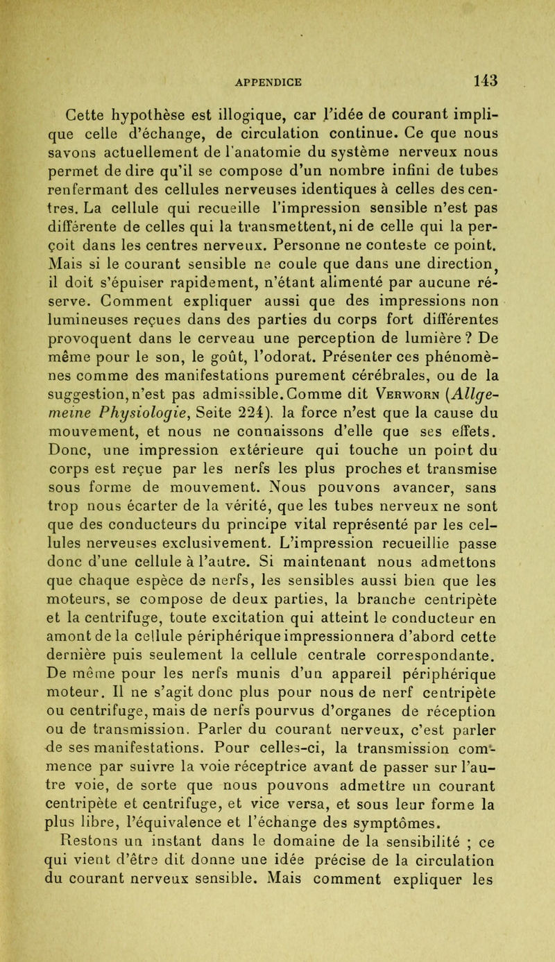 Cette hypothèse est illogique, car l’idée de courant impli- que celle d’échange, de circulation continue. Ce que nous savons actuellement de l'anatomie du système nerveux nous permet de dire qu’il se compose d’un nombre infini de tubes renfermant des cellules nerveuses identiques à celles des cen- tres. La cellule qui recueille l’impression sensible n’est pas différente de celles qui la transmettent,ni de celle qui la per- çoit dans les centres nerveux. Personne ne conteste ce point. Mais si le courant sensible ne coule que dans une direction^ il doit s’épuiser rapidement, n’étant alimenté par aucune ré- serve. Comment expliquer aussi que des impressions non lumineuses reçues dans des parties du corps fort différentes provoquent dans le cerveau une perception de lumière ? De même pour le son, le goût, l’odorat. Présenter ces phénomè- nes comme des manifestations purement cérébrales, ou de la suggestion, n’est pas admissible. Comme dit Verworn (Allge- meine Physiologie, Seite 224). la force n’est que la cause du mouvement, et nous ne connaissons d’elle que ses effets. Donc, une impression extérieure qui touche un point du corps est reçue par les nerfs les plus proches et transmise sous forme de mouvement. Nous pouvons avancer, sans trop nous écarter de la vérité, que les tubes nerveux ne sont que des conducteurs du principe vital représenté par les cel- lules nerveuses exclusivement. L’impression recueillie passe donc d’une cellule à l’autre. Si maintenant nous admettons que chaque espèce de nerfs, les sensibles aussi bien que les moteurs, se compose de deux parties, la branche centripète et la centrifuge, toute excitation qui atteint le conducteur en amont de la cellule périphérique impressionnera d’abord cette dernière puis seulement la cellule centrale correspondante. De même pour les nerfs munis d’un appareil périphérique moteur. 11 ne s’agit donc plus pour nous de nerf centripète ou centrifuge, mais de nerfs pourvus d’organes de réception ou de transmission. Parler du courant nerveux, c’est parler -de ses manifestations. Pour celles-ci, la transmission com- mence par suivre la voie réceptrice avant de passer sur l’au- tre voie, de sorte que nous pouvons admettre un courant centripète et centrifuge, et vice versa, et sous leur forme la plus libre, l’équivalence et l’échange des symptômes. Restons un instant dans le domaine de la sensibilité ; ce qui vient d’être dit donne une idée précise de la circulation du courant nerveux sensible. Mais comment expliquer les