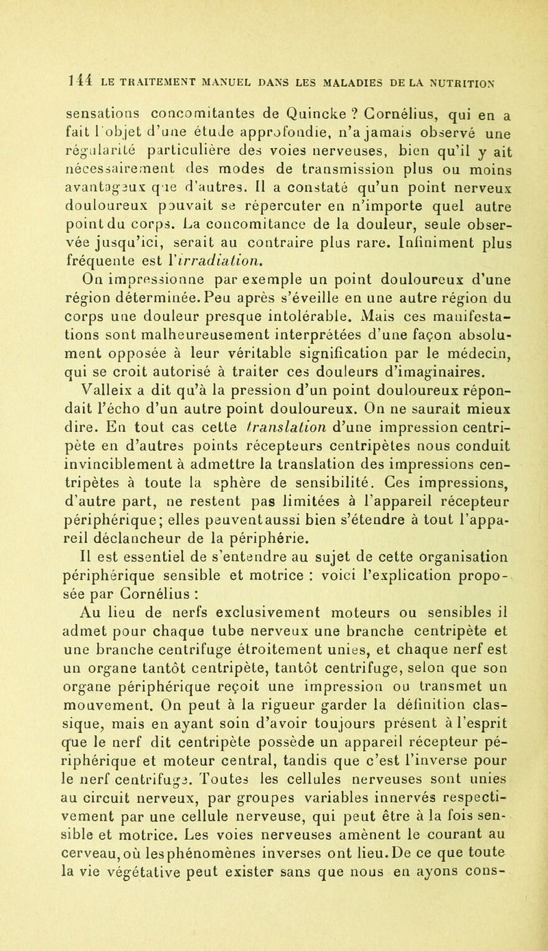 sensations concomitantes de Quincke ? Cornélius, qui en a fait 1 objet d’une étude approfondie, n’a jamais observé une régularité particulière des voies nerveuses, bien qu’il y ait nécessairement des modes de transmission plus ou moins avantageux que d’autres. Il a constaté qu’un point nerveux douloureux pouvait se répercuter en n’importe quel autre point du corps. La concomitance de la douleur, seule obser- vée jusqu’ici, serait au contraire plus rare. Infiniment plus fréquente est Y irradiation. On impressionne par exemple un point douloureux d’une région déterminée. Peu après s’éveille en une autre région du corps une douleur presque intolérable. Mais ces manifesta- tions sont malheureusement interprétées d’une façon absolu- ment opposée à leur véritable signification par le médecin, qui se croit autorisé à traiter ces douleurs d’imaginaires. Valleix a dit qu’à la pression d’un point douloureux répon- dait l’écho d’un autre point douloureux. On ne saurait mieux dire. En tout cas cette translation d’une impression centri- pète en d’autres points récepteurs centripètes nous conduit invinciblement à admettre la translation des impressions cen- tripètes à toute la sphère de sensibilité. Ces impressions, d’autre part, ne restent pas limitées à l’appareil récepteur périphérique; elles peuventaussi bien s’étendre à tout l’appa- reil déclancheur de la périphérie. Il est essentiel de s’entendre au sujet de cette organisation périphérique sensible et motrice : voici l’explication propo- sée par Cornélius : Au lieu de nerfs exclusivement moteurs ou sensibles il admet pour chaque tube nerveux une branche centripète et une branche centrifuge étroitement unies, et chaque nerf est un organe tantôt centripète, tantôt centrifuge, selon que son organe périphérique reçoit une impression ou transmet un mouvement. On peut à la rigueur garder la définition clas- sique, mais en ayant soin d’avoir toujours présent à l’esprit que le nerf dit centripète possède un appareil récepteur pé- riphérique et moteur central, tandis que c’est l’inverse pour le nerf centrifuge. Toutes les cellules nerveuses sont unies au circuit nerveux, par groupes variables innervés respecti- vement par une cellule nerveuse, qui peut être à la fois sen- sible et motrice. Les voies nerveuses amènent le courant au cerveau,où lesphénomènes inverses ont lieu.De ce que toute la vie végétative peut exister sans que nous en ayons cons-