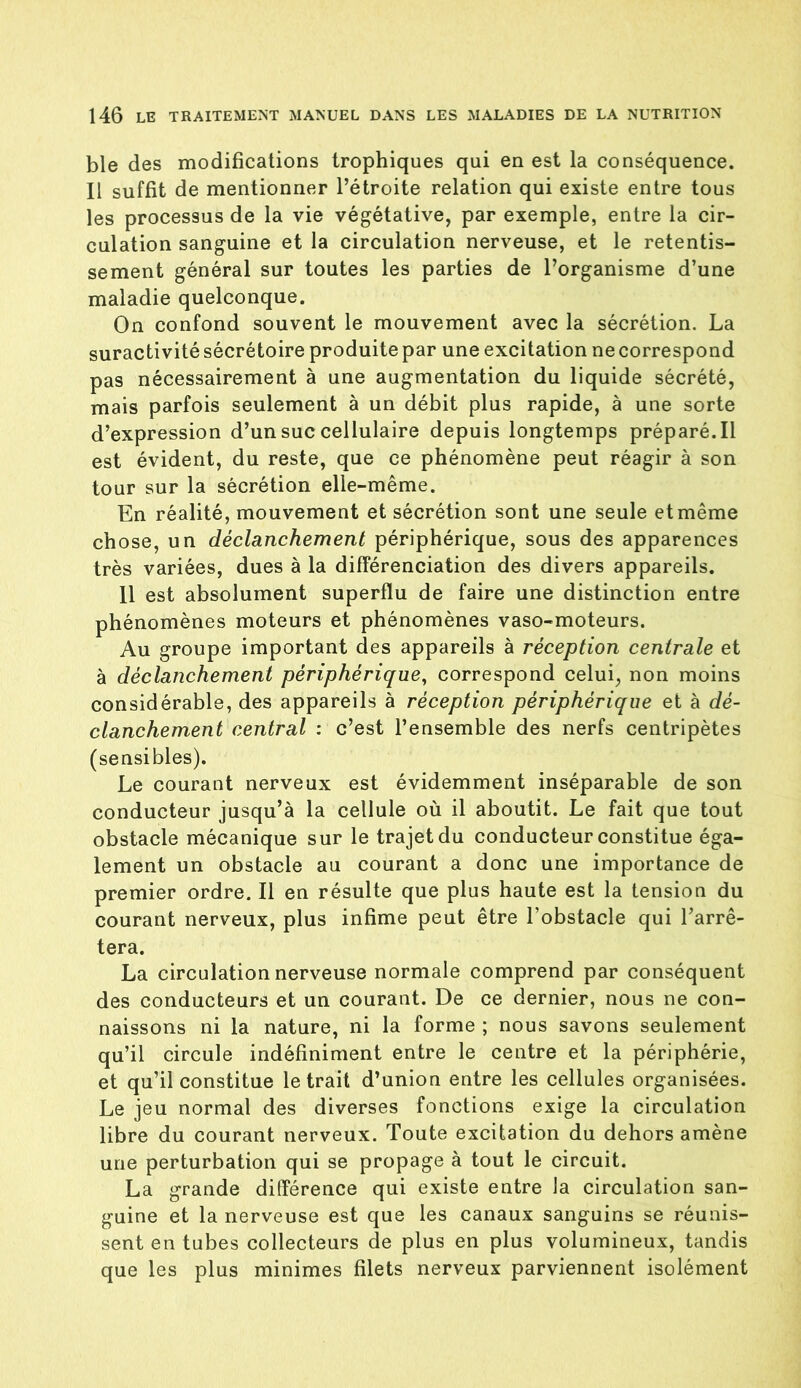 ble des modifications trophiques qui en est la conséquence. Il suffit de mentionner l’étroite relation qui existe entre tous les processus de la vie végétative, par exemple, entre la cir- culation sanguine et la circulation nerveuse, et le retentis- sement général sur toutes les parties de l’organisme d’une maladie quelconque. On confond souvent le mouvement avec la sécrétion. La suractivité sécrétoire produite par une excitation ne correspond pas nécessairement à une augmentation du liquide sécrété, mais parfois seulement à un débit plus rapide, à une sorte d’expression d’un suc cellulaire depuis longtemps préparé. Il est évident, du reste, que ce phénomène peut réagir à son tour sur la sécrétion elle-même. En réalité, mouvement et sécrétion sont une seule et même chose, un déclanchement périphérique, sous des apparences très variées, dues à la différenciation des divers appareils. Il est absolument superflu de faire une distinction entre phénomènes moteurs et phénomènes vaso-moteurs. Au groupe important des appareils à réception centrale et à déclanchement périphérique, correspond celui, non moins considérable, des appareils à réception périphérique et à dé- clanchement central : c’est l’ensemble des nerfs centripètes (sensibles). Le courant nerveux est évidemment inséparable de son conducteur jusqu’à la cellule où il aboutit. Le fait que tout obstacle mécanique sur le trajet du conducteur constitue éga- lement un obstacle au courant a donc une importance de premier ordre. Il en résulte que plus haute est la tension du courant nerveux, plus infime peut être l’obstacle qui l’arrê- tera. La circulation nerveuse normale comprend par conséquent des conducteurs et un courant. De ce dernier, nous ne con- naissons ni la nature, ni la forme ; nous savons seulement qu’il circule indéfiniment entre le centre et la périphérie, et qu’il constitue le trait d’union entre les cellules organisées. Le jeu normal des diverses fonctions exige la circulation libre du courant nerveux. Toute excitation du dehors amène une perturbation qui se propage à tout le circuit. La grande différence qui existe entre Ja circulation san- guine et la nerveuse est que les canaux sanguins se réunis- sent en tubes collecteurs de plus en plus volumineux, tandis que les plus minimes filets nerveux parviennent isolément