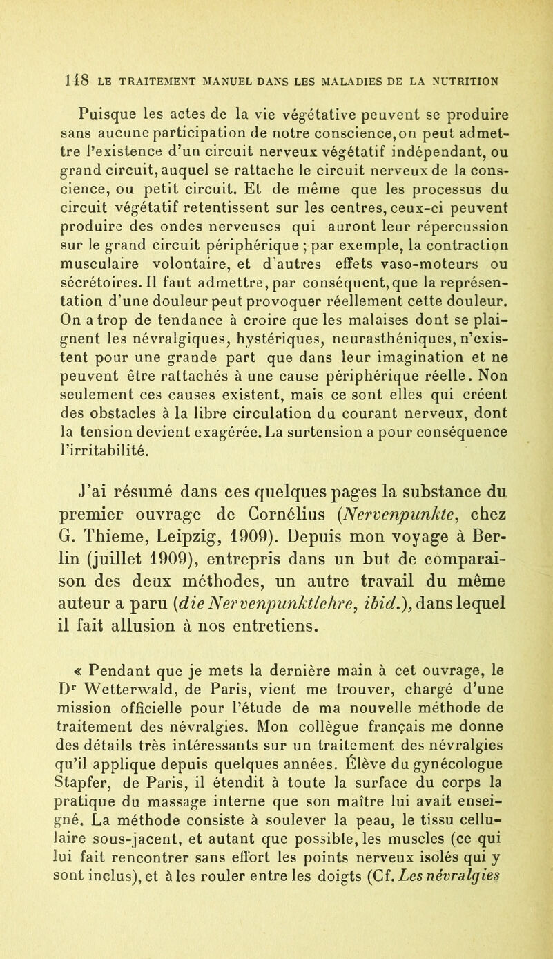 Puisque les actes de la vie végétative peuvent se produire sans aucune participation de notre conscience,on peut admet- tre Pexistence d’un circuit nerveux végétatif indépendant, ou grand circuit, auquel se rattache le circuit nerveux de la cons- cience, ou petit circuit. Et de même que les processus du circuit végétatif retentissent sur les centres, ceux-ci peuvent produire des ondes nerveuses qui auront leur répercussion sur le grand circuit périphérique ; par exemple, la contraction musculaire volontaire, et d’autres effets vaso-moteurs ou sécrétoires. Il faut admettre, par conséquent,que la représen- tation d'une douleur peut provoquer réellement cette douleur. On a trop de tendance à croire que les malaises dont se plai- gnent les névralgiques, hystériques, neurasthéniques, n’exis- tent pour une grande part que dans leur imagination et ne peuvent être rattachés à une cause périphérique réelle. Non seulement ces causes existent, mais ce sont elles qui créent des obstacles à la libre circulation du courant nerveux, dont la tension devient exagérée. La surtension a pour conséquence l’irritabilité. J’ai résumé dans ces quelques pages la substance du premier ouvrage de Cornélius (Nervenpunkte, chez G. Thieme, Leipzig, 1909). Depuis mon voyage à Ber- lin (juillet 1909), entrepris dans un but de comparai- son des deux méthodes, un autre travail du même auteur a paru (die Nervenpunktlehre, ibid.), dans lequel il fait allusion à nos entretiens. « Pendant que je mets la dernière main à cet ouvrage, le Dr Wetterwald, de Paris, vient me trouver, chargé d’une mission officielle pour l’étude de ma nouvelle méthode de traitement des névralgies. Mon collègue français me donne des détails très intéressants sur un traitement des névralgies qu’il applique depuis quelques années. Élève du gynécologue Stapfer, de Paris, il étendit à toute la surface du corps la pratique du massage interne que son maître lui avait ensei- gné. La méthode consiste à soulever la peau, le tissu cellu- laire sous-jacent, et autant que possible, les muscles (ce qui lui fait rencontrer sans effort les points nerveux isolés qui y sont inclus), et à les rouler entre les doigts (Cf. Les névralgies