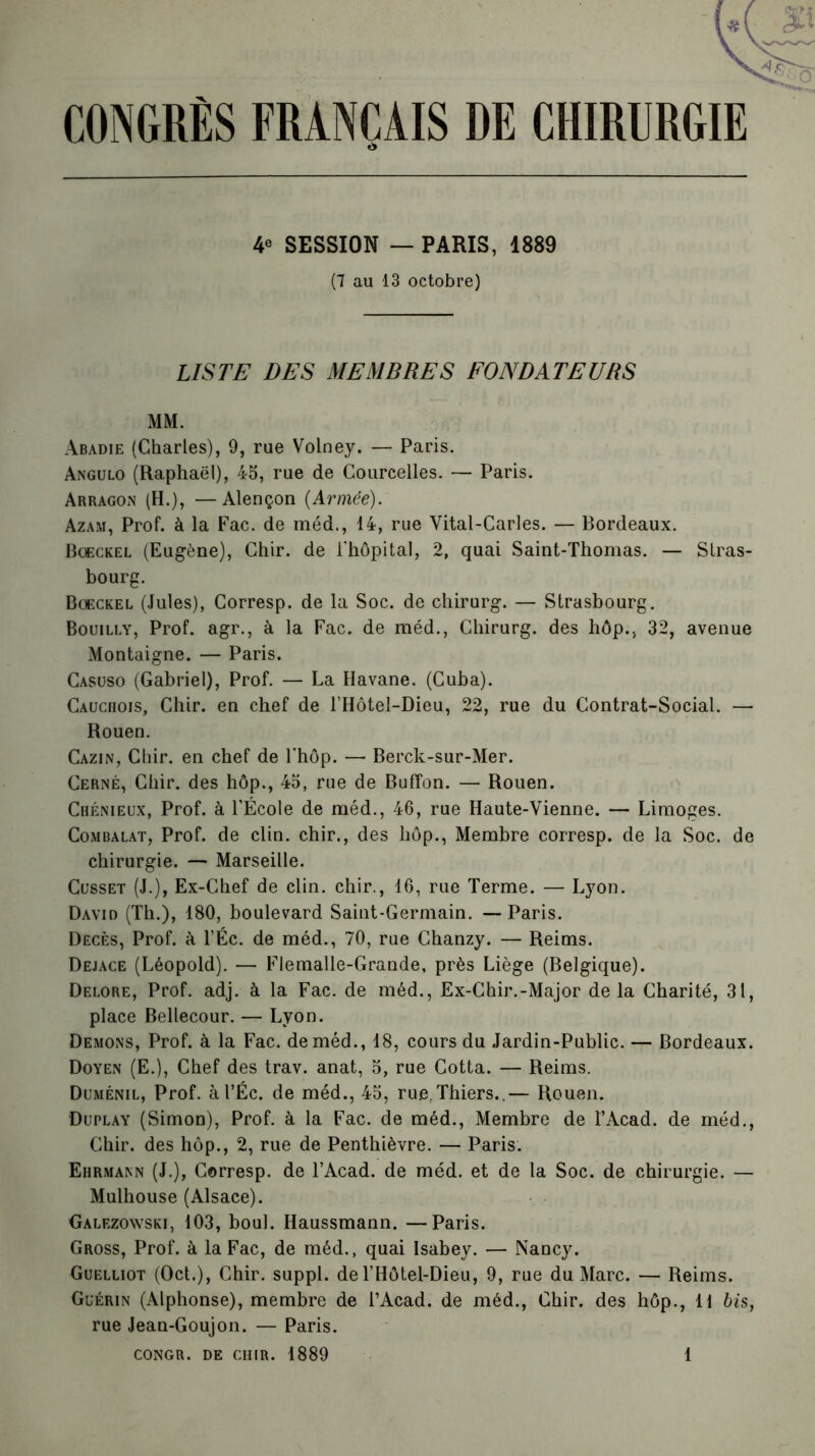 CONGRÈS FRANÇAIS DE CHIRURGIE 4e SESSION — PARIS, 1889 (7 au 13 octobre) LISTE DES MEMBRES FONDATEURS MM. Abadie (Charles), 9, rue Volney. — Paris. Angulo (Raphaël), 45, rue de Courcelles. — Paris. Arragon (H.), —Alençon {Armée). Azam, Prof, à la Fac. de méd., 14, rue Vital-Carles. — Bordeaux. Bœckel (Eugène), Chir. de l'hôpital, 2, quai Saint-Thomas. — Stras- bourg. Bœckel (Jules), Corresp. de la Soc. de chirurg. — Strasbourg. Bouilly, Prof, agr., à la Fac. de méd., Chirurg. des hôp., 32, avenue Montaigne. — Paris. Casüso (Gabriel), Prof. — La Havane. (Cuba). Cauchois, Chir. en chef de l’Hôtel-Dieu, 22, rue du Contrat-Social. — Rouen. Cazin, Chir. en chef de l'hôp. —• Berck-sur-Mer. Cerné, Chir. des hôp., 45, rue de Buffon. — Rouen. Chénieux, Prof, à l’École de méd., 46, rue Haute-Vienne. — Limoges. Combalat, Prof, de clin, chir., des hôp., Membre corresp. de la Soc. de chirurgie. — Marseille. Cusset (J.), Ex-Chef de clin, chir., 16, rue Terme. — Lyon. David (Th.), 180, boulevard Saint-Germain. — Paris. Décès, Prof, à l’Éc. de méd., 70, rue Chanzy. — Reims. Dejace (Léopold). — Flemalie-Grande, près Liège (Belgique). Delore, Prof. adj. à la Fac. de méd., Ex-Chir.-Major de la Charité, 31, place Bellecour. — Lyon. Démons, Prof, à la Fac. de méd., 18, cours du Jardin-Public. — Bordeaux. Doyen (E.), Chef des trav. anat, 5, rue Cotta. — Reims. Duménil, Prof. àl’Éc. de méd., 45, rue.Thiers..— Rouen. Duplay (Simon), Prof, à la Fac. de méd., Membre de l’Acad. de méd., Chir. des hôp., 2, rue de Penthièvre. — Paris. Ehrmann (J.), Corresp. de l’Acad. de méd. et de la Soc. de chirurgie. — Mulhouse (Alsace). Galezowski, 103, boul. Haussmann. —Paris. Gross, Prof, à la Fac, de méd., quai Isabey. — Nancy. Guelliot (Oct.), Chir. suppl. de l’Hôtel-Dieu, 9, rue du Marc. — Reims. Guérin (Alphonse), membre de i’Acad. de méd., Chir. des hôp., U bis, rue Jean-Goujon. — Paris.