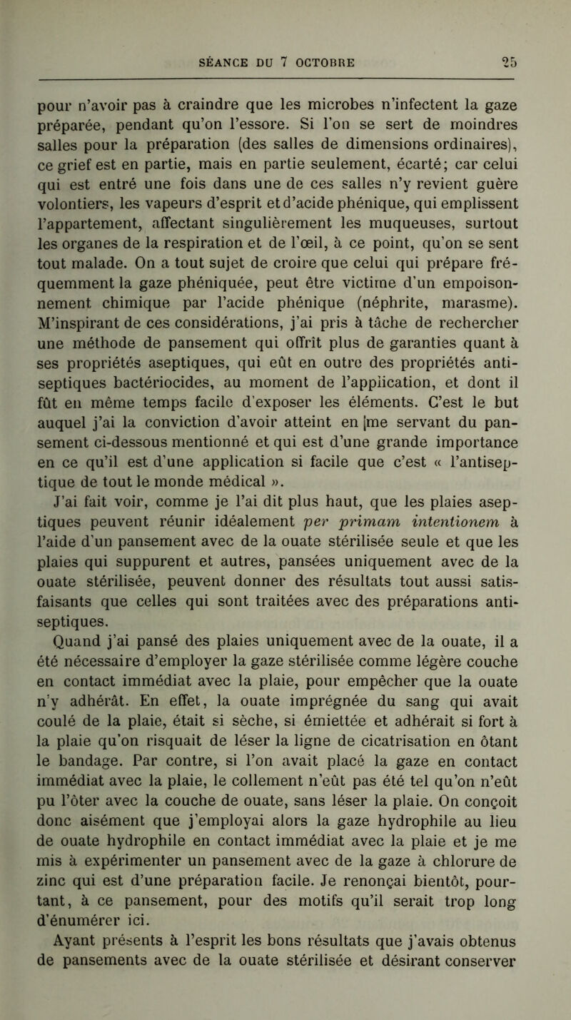 pour n’avoir pas à craindre que les microbes n’infectent la gaze préparée, pendant qu’on l’essore. Si l’on se sert de moindres salles pour la préparation (des salles de dimensions ordinaires), ce grief est en partie, mais en partie seulement, écarté; car celui qui est entré une fois dans une de ces salles n’y revient guère volontiers, les vapeurs d’esprit et d’acide phénique, qui emplissent l’appartement, affectant singulièrement les muqueuses, surtout les organes de la respiration et de l’œil, à ce point, qu’on se sent tout malade. On a tout sujet de croire que celui qui prépare fré- quemment la gaze phéniquée, peut être victime d’un empoison- nement chimique par l’acide phénique (néphrite, marasme). M’inspirant de ces considérations, j’ai pris à tâche de rechercher une méthode de pansement qui offrît plus de garanties quant à ses propriétés aseptiques, qui eût en outre des propriétés anti- septiques bactériocides, au moment de l’appiication, et dont il fût en même temps facile d’exposer les éléments. C’est le but auquel j’ai la conviction d’avoir atteint en [me servant du pan- sement ci-dessous mentionné et qui est d’une grande importance en ce qu’il est d’une application si facile que c’est « l’antisep- tique de tout le monde médical ». J’ai fait voir, comme je l’ai dit plus haut, que les plaies asep- tiques peuvent réunir idéalement per primarn intentxonem à l’aide d’un pansement avec de la ouate stérilisée seule et que les plaies qui suppurent et autres, pansées uniquement avec de la ouate stérilisée, peuvent donner des résultats tout aussi satis- faisants que celles qui sont traitées avec des préparations anti- septiques. Quand j’ai pansé des plaies uniquement avec de la ouate, il a été nécessaire d’employer la gaze stérilisée comme légère couche en contact immédiat avec la plaie, pour empêcher que la ouate n’y adhérât. En effet, la ouate imprégnée du sang qui avait coulé de la plaie, était si sèche, si émiettée et adhérait si fort à la plaie qu’on risquait de léser la ligne de cicatrisation en ôtant le bandage. Par contre, si l’on avait placé la gaze en contact immédiat avec la plaie, le collement n’eût pas été tel qu’on n’eût pu l’ôter avec la couche de ouate, sans léser la plaie. On conçoit donc aisément que j’employai alors la gaze hydrophile au lieu de ouate hydrophile en contact immédiat avec la plaie et je me mis à expérimenter un pansement avec de la gaze à chlorure de zinc qui est d’une préparation facile. Je renonçai bientôt, pour- tant, à ce pansement, pour des motifs qu’il serait trop long d’énumérer ici. Ayant présents à l’esprit les bons résultats que j’avais obtenus de pansements avec de la ouate stérilisée et désirant conserver