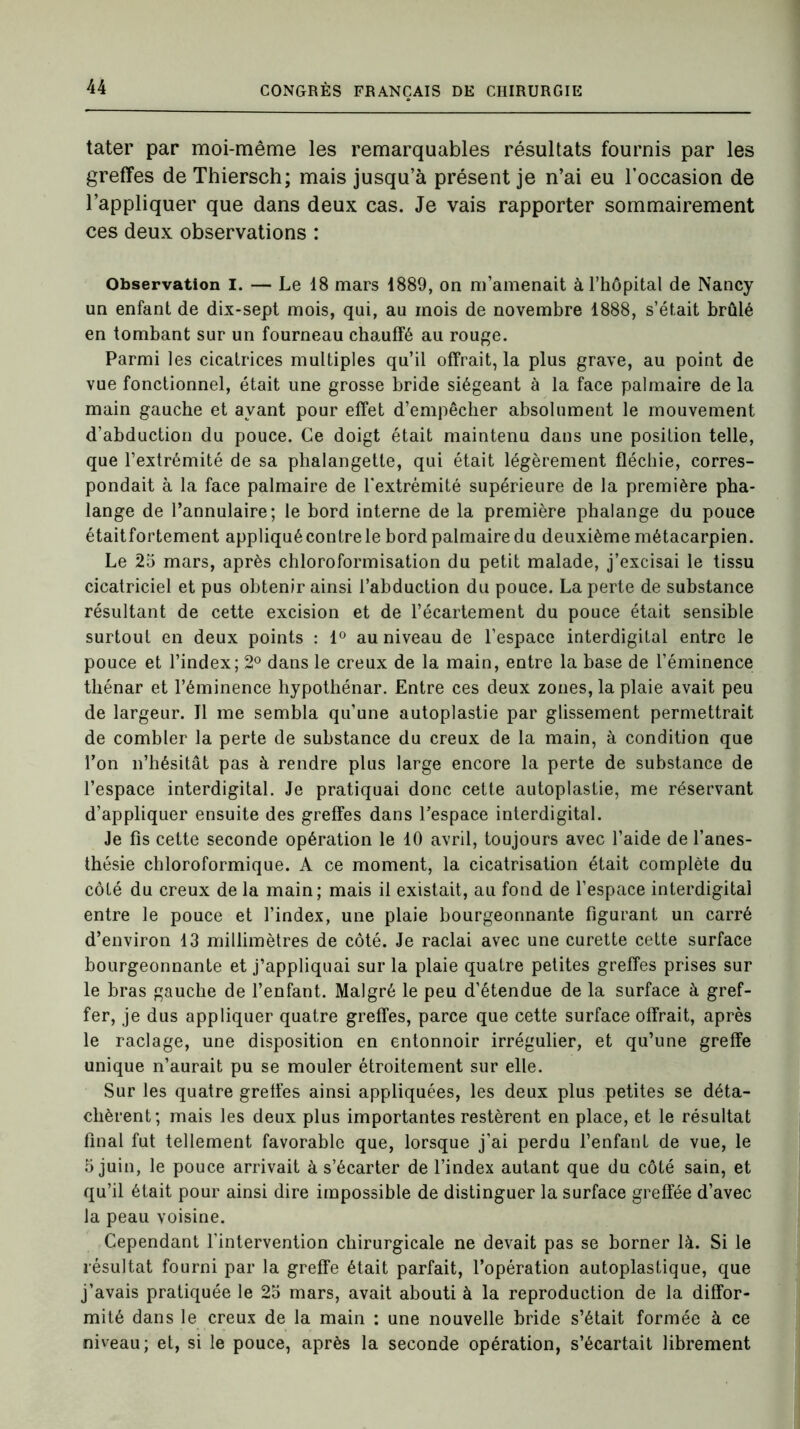 tater par moi-même les remarquables résultats fournis par les greffes de Thiersch; mais jusqu’à présent je n’ai eu l’occasion de l’appliquer que dans deux cas. Je vais rapporter sommairement ces deux observations : Observation I. — Le 18 mars 1889, on m’amenait à l’hôpital de Nancy un enfant de dix-sept mois, qui, au mois de novembre 1888, s’était brûlé en tombant sur un fourneau chauffé au rouge. Parmi les cicatrices multiples qu’il offrait, la plus grave, au point de vue fonctionnel, était une grosse bride siégeant à la face palmaire de la main gauche et ayant pour effet d’empêcher absolument le mouvement d’abduction du pouce. Ce doigt était maintenu dans une position telle, que l’extrémité de sa phalangette, qui était légèrement fléchie, corres- pondait à la face palmaire de l'extrémité supérieure de la première pha- lange de l’annulaire; le bord interne de la première phalange du pouce étaitfortement appliqué contre le bord palmaire du deuxième métacarpien. Le 25 mars, après chloroformisation du petit malade, j’excisai le tissu cicatriciel et pus obtenir ainsi l’abduction du pouce. La perte de substance résultant de cette excision et de l’écartement du pouce était sensible surtout en deux points : 1° au niveau de l’espace interdigital entre le pouce et l’index; 2° dans le creux de la main, entre la base de l’éminence tliénar et l’éminence hypothénar. Entre ces deux zones, la plaie avait peu de largeur. Il me sembla qu’une autoplastie par glissement permettrait de combler la perte de substance du creux de la main, à condition que l’on n’hésitât pas à rendre plus large encore la perte de substance de l’espace interdigital. Je pratiquai donc cette autoplastie, me réservant d’appliquer ensuite des greffes dans l’espace interdigital. Je fis cette seconde opération le 10 avril, toujours avec l’aide de l’anes- thésie chloroformique. A ce moment, la cicatrisation était complète du côté du creux de la main; mais il existait, au fond de l’espace interdigital entre le pouce et l’index, une plaie bourgeonnante figurant un carré d’environ 13 millimètres de côté. Je raclai avec une curette cette surface bourgeonnante et j’appliquai sur la plaie quatre petites greffes prises sur le bras gauche de l’enfant. Malgré le peu d’étendue de la surface à gref- fer, je dus appliquer quatre greffes, parce que cette surface offrait, après le raclage, une disposition en entonnoir irrégulier, et qu’une greffe unique n’aurait pu se mouler étroitement sur elle. Sur les quatre greffes ainsi appliquées, les deux plus petites se déta- chèrent; mais les deux plus importantes restèrent en place, et le résultat final fut tellement favorable que, lorsque j’ai perdu l’enfant de vue, le 5 juin, le pouce arrivait à s’écarter de l’index autant que du côté sain, et qu’il était pour ainsi dire impossible de distinguer la surface greffée d’avec la peau voisine. Cependant l'intervention chirurgicale ne devait pas se borner là. Si le résultat fourni par la greffe était parfait, l’opération autoplastique, que j’avais pratiquée le 25 mars, avait abouti à la reproduction de la diffor- mité dans le creux de la main : une nouvelle bride s’était formée à ce niveau; et, si le pouce, après la seconde opération, s’écartait librement