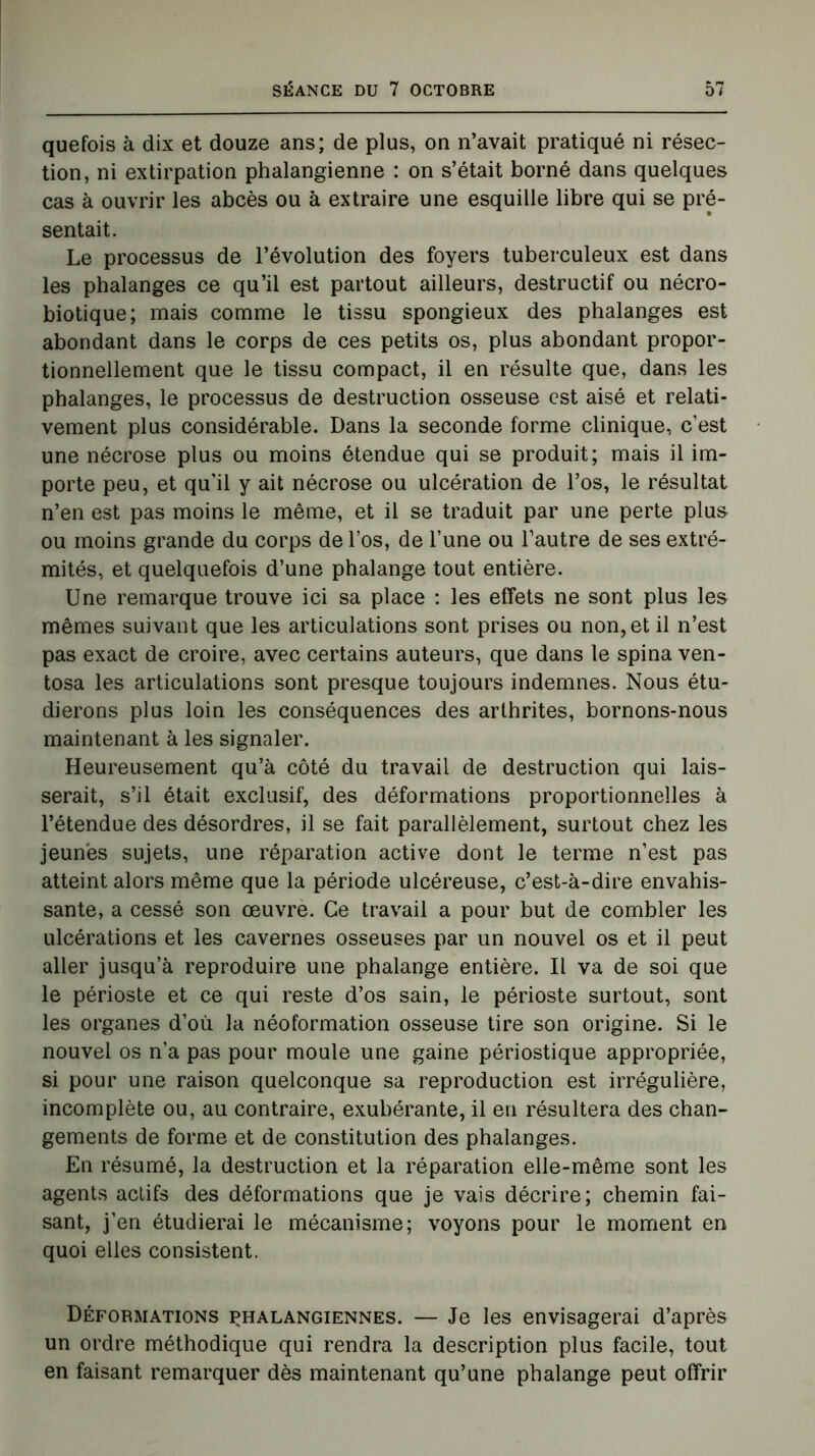 quefois à dix et douze ans; de plus, on n’avait pratiqué ni résec- tion, ni extirpation phalangienne : on s’était borné dans quelques cas à ouvrir les abcès ou à extraire une esquille libre qui se pré- sentait. Le processus de l’évolution des foyers tuberculeux est dans les phalanges ce qu’il est partout ailleurs, destructif ou nécro- biotique; mais comme le tissu spongieux des phalanges est abondant dans le corps de ces petits os, plus abondant propor- tionnellement que le tissu compact, il en résulte que, dans les phalanges, le processus de destruction osseuse est aisé et relati- vement plus considérable. Dans la seconde forme clinique, c’est une nécrose plus ou moins étendue qui se produit; mais il im- porte peu, et qu'il y ait nécrose ou ulcération de l’os, le résultat n’en est pas moins le même, et il se traduit par une perte plus ou moins grande du corps de l’os, de l’une ou l’autre de ses extré- mités, et quelquefois d’une phalange tout entière. Une remarque trouve ici sa place : les effets ne sont plus les mêmes suivant que les articulations sont prises ou non, et il n’est pas exact de croire, avec certains auteurs, que dans le spina ven- tosa les articulations sont presque toujours indemnes. Nous étu- dierons plus loin les conséquences des arthrites, bornons-nous maintenant à les signaler. Heureusement qu’à côté du travail de destruction qui lais- serait, s’il était exclusif, des déformations proportionnelles à l’étendue des désordres, il se fait parallèlement, surtout chez les jeunes sujets, une réparation active dont le terme n’est pas atteint alors même que la période ulcéreuse, c’est-à-dire envahis- sante, a cessé son œuvre. Ce travail a pour but de combler les ulcérations et les cavernes osseuses par un nouvel os et il peut aller jusqu’à reproduire une phalange entière. Il va de soi que le périoste et ce qui reste d’os sain, le périoste surtout, sont les organes d’où la néoformation osseuse tire son origine. Si le nouvel os n’a pas pour moule une gaine périostique appropriée, si pour une raison quelconque sa reproduction est irrégulière, incomplète ou, au contraire, exubérante, il en résultera des chan- gements de forme et de constitution des phalanges. En résumé, la destruction et la réparation elle-même sont les agents actifs des déformations que je vais décrire; chemin fai- sant, j’en étudierai le mécanisme; voyons pour le moment en quoi elles consistent. Déformations phalangiennes. — Je les envisagerai d’après un ordre méthodique qui rendra la description plus facile, tout en faisant remarquer dès maintenant qu’une phalange peut offrir