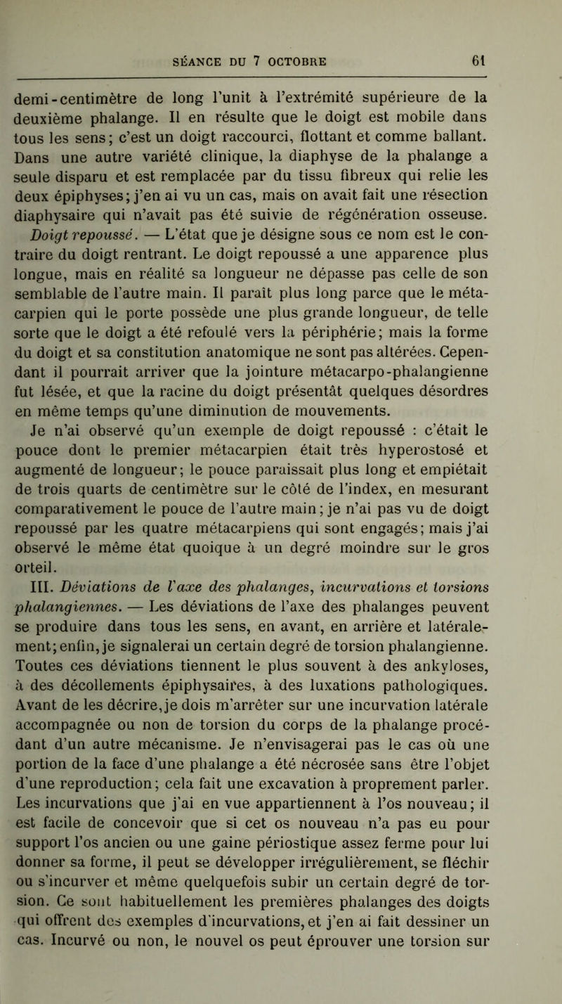 demi-centimètre de long l’unit à l’extrémité supérieure de la deuxième phalange. Il en résulte que le doigt est mobile dans tous les sens; c’est un doigt raccourci, flottant et comme ballant. Dans une autre variété clinique, la diaphyse de la phalange a seule disparu et est remplacée par du tissu fibreux qui relie les deux épiphyses; j’en ai vu un cas, mais on avait fait une résection diaphysaire qui n’avait pas été suivie de régénération osseuse. Doigt repoussé. — L’état que je désigne sous ce nom est le con- traire du doigt rentrant. Le doigt repoussé a une apparence plus longue, mais en réalité sa longueur ne dépasse pas celle de son semblable de l’autre main. Il paraît plus long parce que le méta- carpien qui le porte possède une plus grande longueur, de telle sorte que le doigt a été refoulé vers la périphérie; mais la forme du doigt et sa constitution anatomique ne sont pas altérées. Cepen- dant il pourrait arriver que la jointure métacarpo-phalangienne fut lésée, et que la racine du doigt présentât quelques désordres en même temps qu’une diminution de mouvements. Je n’ai observé qu’un exemple de doigt repoussé : c’était le pouce dont le premier métacarpien était très hyperostosé et augmenté de longueur; le pouce paraissait plus long et empiétait de trois quarts de centimètre sur le côté de l’index, en mesurant comparativement le pouce de l’autre main; je n’ai pas vu de doigt repoussé par les quatre métacarpiens qui sont engagés; mais j’ai observé le même état quoique à un degré moindre sur le gros orteil. III. Déviations de l'axe des phalanges, incurvations et torsions phalangiennes. — Les déviations de l’axe des phalanges peuvent se produire dans tous les sens, en avant, en arrière et latérale- ment; enfin, je signalerai un certain degré de torsion phalangienne. Toutes ces déviations tiennent le plus souvent à des ankylosés, à des décollements épiphysaires, à des luxations pathologiques. Avant de les décrire, je dois m’arrêter sur une incurvation latérale accompagnée ou non de torsion du corps de la phalange procé- dant d’un autre mécanisme. Je n’envisagerai pas le cas où une portion de la face d’une phalange a été nécrosée sans être l’objet d’une reproduction; cela fait une excavation à proprement parler. Les incurvations que j’ai en vue appartiennent à l’os nouveau; il est facile de concevoir que si cet os nouveau n’a pas eu pour support l’os ancien ou une gaine périostique assez ferme pour lui donner sa forme, il peut se développer irrégulièrement, se fléchir ou s’incurver et même quelquefois subir un certain degré de tor- sion. Ce sont habituellement les premières phalanges des doigts qui offrent des exemples d'incurvations, et j’en ai fait dessiner un cas. Incurvé ou non, le nouvel os peut éprouver une torsion sur