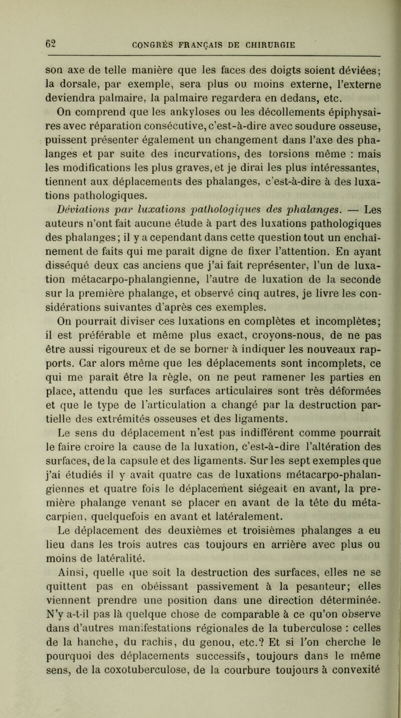 son axe de telle manière que les faces des doigts soient déviées; la dorsale, par exemple, sera plus ou moins externe, l’externe deviendra palmaire, la palmaire regardera en dedans, etc. On comprend que les ankylosés ou les décollements épiphysai- res avec réparation consécutive, c’est-à-dire avec soudure osseuse, puissent présenter également un changement dans l’axe des pha- langes et par suite des incurvations, des torsions même : mais les modifications les plus graves, et je dirai les plus intéressantes, tiennent aux déplacements des phalanges, c’est-à-dire à des luxa- tions pathologiques. Déviations par luxations pathologiques des phalanges. — Les auteurs n’ont fait aucune étude à part des luxations pathologiques des phalanges; il y a cependant dans cette question tout un enchaî- nement de faits qui me paraît digne de fixer l’attention. En ayant disséqué deux cas anciens que j’ai fait représenter, l’un de luxa- tion métacarpo-phalangienne, l’autre de luxation de la seconde sur la première phalange, et observé cinq autres, je livre les con- sidérations suivantes d’après ces exemples. On pourrait diviser ces luxations en complètes et incomplètes; il est préférable et même plus exact, croyons-nous, de ne pas être aussi rigoureux et de se borner à indiquer les nouveaux rap- ports. Car alors même que les déplacements sont incomplets, ce qui me paraît être la règle, on ne peut ramener les parties en place, attendu que les surfaces articulaires sont très déformées et que le type de l’articulation a changé par la destruction par- tielle des extrémités osseuses et des ligaments. Le sens du déplacement n’est pas indifférent comme pourrait le faire croire la cause de la luxation, c’est-à-dire l’altération des surfaces, de la capsule et des ligaments. Sur les sept exemples que j’ai étudiés il y avait quatre cas de luxations métacarpo-phalan- giennes et quatre fois le déplacement siégeait en avant, la pre- mière phalange venant se placer en avant de la tête du méta- carpien, quelquefois en avant et latéralement. Le déplacement des deuxièmes et troisièmes phalanges a eu lieu dans les trois autres cas toujours en arrière avec plus ou moins de latéralité. Ainsi, quelle que soit la destruction des surfaces, elles ne se quittent pas en obéissant passivement à la pesanteur; elles viennent prendre une position dans une direction déterminée. N’y a-t-il pas là quelque chose de comparable à ce qu’on observe dans d’autres manifestations régionales de la tuberculose : celles de la hanche, du rachis, du genou, etc.? Et si l’on cherche le pourquoi des déplacements successifs, toujours dans le même sens, de la coxotuberculose, de la courbure toujours à convexité