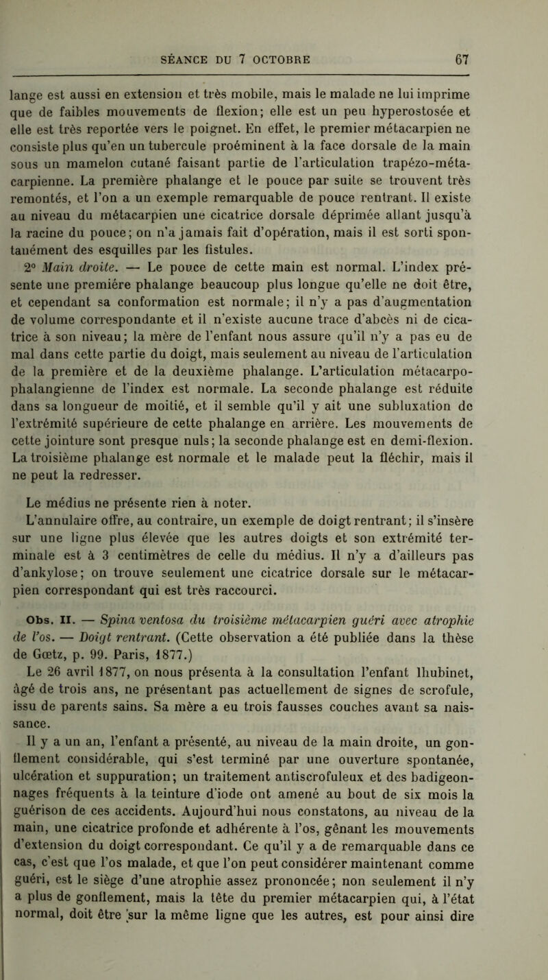 lange est aussi en extension et très mobile, mais le malade ne lui imprime que de faibles mouvements de flexion; elle est un peu hyperostosée et elle est très reportée vers le poignet. En effet, le premier métacarpien ne consiste plus qu’en un tubercule proéminent à la face dorsale de la main sous un mamelon cutané faisant partie de l’articulation trapézo-méta- carpienne. La première phalange et le pouce par suite se trouvent très remontés, et l’on a un exemple remarquable de pouce rentrant. Il existe au niveau du métacarpien une cicatrice dorsale déprimée allant jusqu’à la racine du pouce; on n’a jamais fait d’opération, mais il est sorti spon- tanément des esquilles par les fistules. 2° Main droite. — Le pouce de cette main est normal. L’index pré- sente une première phalange beaucoup plus longue qu’elle ne doit être, et cependant sa conformation est normale ; il n’y a pas d’augmentation de volume correspondante et il n’existe aucune trace d’abcès ni de cica- trice à son niveau ; la mère de l’enfant nous assure qu’il n’y a pas eu de mal dans cette partie du doigt, mais seulement au niveau de l’articulation de la première et de la deuxième phalange. L’articulation métacarpo- phalangienne de l'index est normale. La seconde phalange est réduite dans sa longueur de moitié, et il semble qu’il y ait une subluxation de l’extrémité supérieure de cette phalange en arrière. Les mouvements de cette jointure sont presque nuis; la seconde phalange est en demi-flexion. La troisième phalange est normale et le malade peut la fléchir, mais il ne peut la redresser. Le médius ne présente rien à noter. L’annulaire offre, au contraire, un exemple de doigt rentrant; il s’insère sur une ligne plus élevée que les autres doigts et son extrémité ter- minale est à 3 centimètres de celle du médius. Il n’y a d’ailleurs pas d’ankylose; on trouve seulement une cicatrice dorsale sur le métacar- pien correspondant qui est très raccourci. Obs. II. — Spina ventosa du troisième métacarpien guéri avec atrophie de Vos. — Doigt rentrant. (Cette observation a été publiée dans la thèse de Gœtz, p. 99. Paris, 1877.) Le 26 avril 1877, on nous présenta à la consultation l’enfant lhubinet, âgé de trois ans, ne présentant pas actuellement de signes de scrofule, issu de parents sains. Sa mère a eu trois fausses couches avant sa nais- sance. Il y a un an, l’enfant a présenté, au niveau de la main droite, un gon- flement considérable, qui s’est terminé par une ouverture spontanée, ulcération et suppuration; un traitement antiscrofuleux et des badigeon- nages fréquents à la teinture d’iode ont amené au bout de six mois la guérison de ces accidents. Aujourd’hui nous constatons, au niveau de la main, une cicatrice profonde et adhérente à l’os, gênant les mouvements d’extension du doigt correspondant. Ce qu’il y a de remarquable dans ce cas, c’est que l’os malade, et que l’on peut considérer maintenant comme guéri, est le siège d’une atrophie assez prononcée; non seulement il n’y a plus de gonflement, mais la tête du premier métacarpien qui, à l’état normal, doit être sur la même ligne que les autres, est pour ainsi dire