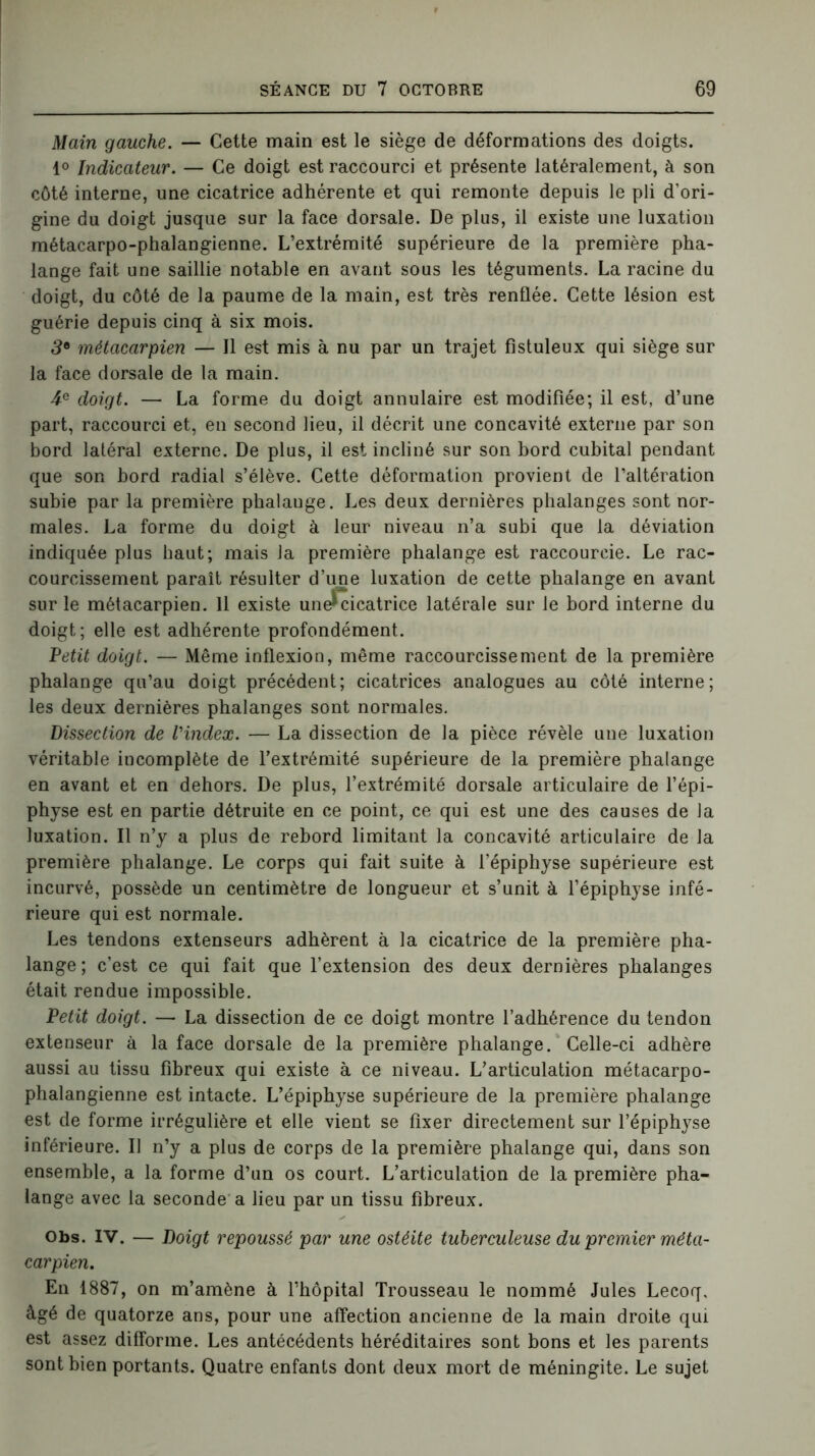 Main gauche. — Cette main est le siège de déformations des doigts. 1° Indicateur. — Ce doigt est raccourci et présente latéralement, à son côté interne, une cicatrice adhérente et qui remonte depuis le pli d’ori- gine du doigt jusque sur la face dorsale. De plus, il existe une luxation métacarpo-phalangienne. L’extrémité supérieure de la première pha- lange fait une saillie notable en avant sous les téguments. La racine du doigt, du côté de la paume de la main, est très renflée. Cette lésion est guérie depuis cinq à six mois. 39 métacarpien — Il est mis à nu par un trajet fistuleux qui siège sur la face dorsale de la main. 4e doigt. — La forme du doigt annulaire est modifiée; il est, d’une part, raccourci et, en second lieu, il décrit une concavité externe par son bord latéral externe. De plus, il est incliné sur son bord cubital pendant que son bord radial s’élève. Cette déformation provient de l’altération subie par la première phalauge. Les deux dernières phalanges sont nor- males. La forme du doigt à leur niveau n’a subi que la déviation indiquée plus haut; mais la première phalange est raccourcie. Le rac- courcissement paraît résulter d’une luxation de cette phalange en avant sur le métacarpien. 11 existe une^cicatrice latérale sur le bord interne du doigt; elle est adhérente profondément. Petit doigt. — Même inflexion, même raccourcissement de la première phalange qu’au doigt précédent; cicatrices analogues au côté interne; les deux dernières phalanges sont normales. Dissection de l'index. — La dissection de la pièce révèle une luxation véritable incomplète de l’extrémité supérieure de la première phalange en avant et en dehors. De plus, l’extrémité dorsale articulaire de l’épi- physe est en partie détruite en ce point, ce qui est une des causes de la luxation. Il n’y a plus de rebord limitant la concavité articulaire de la première phalange. Le corps qui fait suite à l’épiphyse supérieure est incurvé, possède un centimètre de longueur et s’unit à l’épiphyse infé- rieure qui est normale. Les tendons extenseurs adhèrent à la cicatrice de la première pha- lange; c’est ce qui fait que l’extension des deux dernières phalanges était rendue impossible. Petit doigt. — La dissection de ce doigt montre l’adhérence du tendon extenseur à la face dorsale de la première phalange. Celle-ci adhère aussi au tissu fibreux qui existe à ce niveau. L’articulation métacarpo- phalangienne est intacte. L’épiphyse supérieure de la première phalange est de forme irrégulière et elle vient se fixer directement sur l’épiphyse inférieure. Il n’y a plus de corps de la première phalange qui, dans son ensemble, a la forme d’un os court. L’articulation de la première pha- lange avec la seconde a lieu par un tissu fibreux. Obs. IV. — Doigt repoussé par une ostéite tuberculeuse du premier méta- carpien. En 1887, on m’amène à l’hôpital Trousseau le nommé Jules Lecoq, âgé de quatorze ans, pour une affection ancienne de la main droite qui est assez difforme. Les antécédents héréditaires sont bons et les parents sont bien portants. Quatre enfants dont deux mort de méningite. Le sujet