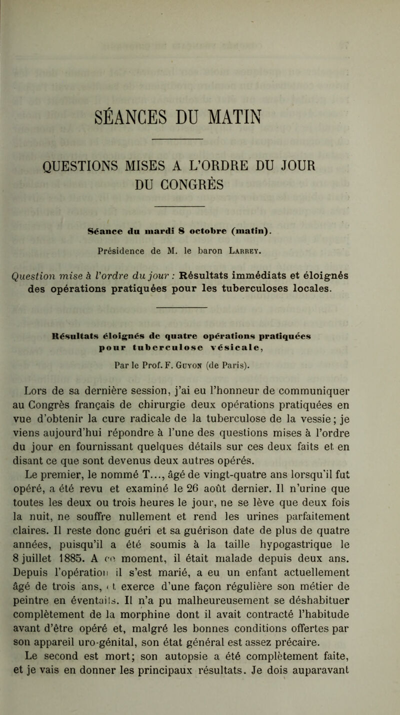 SÉANCES DU MATIN QUESTIONS MISES A L’ORDRE DU JOUR DU CONGRÈS Séance du mardi 8 octobre (matin). Présidence de M. le baron Larrey. Question mise à l'ordre du jour : Résultats immédiats et éloignés des opérations pratiquées pour les tuberculoses locales. Résultats éloignés de quatre opérations pratiquées pour tuberculose vésicale, Par le Prof. F. Guyon (de Paris). Lors de sa dernière session, j’ai eu l’honneur de communiquer au Congrès français de chirurgie deux opérations pratiquées en vue d’obtenir la cure radicale de la tuberculose de la vessie; je viens aujourd’hui répondre à l’une des questions mises à l’ordre du jour en fournissant quelques détails sur ces deux faits et en disant ce que sont devenus deux autres opérés. Le premier, le nommé T..., âgé de vingt-quatre ans lorsqu’il fut opéré, a été revu et examiné le 26 août dernier. 11 n’urine que toutes les deux ou trois heures le jour, ne se lève que deux fois la nuit, ne souffre nullement et rend les urines parfaitement claires. Il reste donc guéri et sa guérison date de plus de quatre années, puisqu’il a été soumis à la taille hypogastrique le 8 juillet 1885. A ce moment, il était malade depuis deux ans. Depuis l’opération il s’est marié, a eu un enfant actuellement âgé de trois ans, < t exerce d’une façon régulière son métier de peintre en éventails. Il n’a pu malheureusement se déshabituer complètement de la morphine dont il avait contracté l’habitude avant d’être opéré et, malgré les bonnes conditions offertes par son appareil uro génital, son état général est assez précaire. Le second est mort; son autopsie a été complètement faite, et je vais en donner les principaux résultats. Je dois auparavant