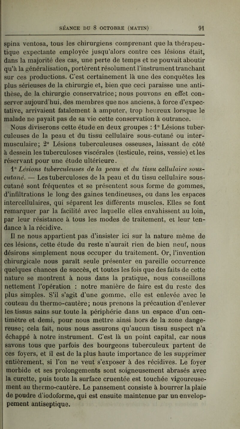 spina ventosa, tous les chirurgiens comprenant que la thérapeu- tique expectante employée jusqu’alors contre ces lésions était, dans la majorité des cas, une perte de temps et ne pouvait aboutir qu’à la généralisation, portèrent résolument l’instrument tranchant sur ces productions. C’est certainement là une des conquêtes les plus sérieuses de la chirurgie et, bien que ceci paraisse une anti- thèse, de la chirurgie conservatrice; nous pouvons en effet con- server aujourd’hui, des membres que nos anciens, à force d’expec- tative, arrivaient fatalement à amputer, trop heureux lorsque le malade ne payait pas de sa vie cette conservation à outrance. Nous diviserons cette étude en deux groupes : 1° Lésions tuber- culeuses de la peau et du tissu cellulaire sous-cutané ou inter- musculaire; 2° Lésions tuberculeuses osseuses, laissant de côté à dessein les tuberculoses viscérales (testicule, reins, vessie) et les réservant pour une étude ultérieure. 1° Lésions tuberculeuses de la peau et du tissu cellulaire sous- cutané. — Les tuberculoses de la peau et du tissu cellulaire sous- cutané sont fréquentes et se présentent sous forme de gommes, d’infiltrations le long des gaines tendineuses, ou dans les espaces intercellulaires, qui séparent les différents muscles. Elles se font remarquer par la facilité avec laquelle elles envahissent au loin, par leur résistance à tous les modes de traitement, ei leur ten- dance à la récidive. Il ne nous appartient pas d’insister ici sur la nature même de ces lésions, cette étude du reste n’aurait rien de bien neuf, nous désirons simplement nous occuper du traitement. Or, l’invention chirurgicale nous paraît seule présenter en pareille occurrence i quelques chances de succès, et toutes les fois que des faits de cette nature se montrent à nous dans la pratique, nous conseillons nettement l’opération : notre manière de faire est du reste des plus simples. S’il s’agit d’une gomme, elle est enlevée avec le couteau du thermo-cautère; nous prenons la précaution d’enlever les tissus sains sur toute la périphérie dans un espace d’un cen- timètre et demi, pour nous mettre ainsi hors de la zone dange- reuse; cela fait, nous nous assurons qu’aucun tissu suspect n’a échappé à notre instrument. C’est là un point capital, car nous savons tous que parfois des bourgeons tuberculeux partent de ces foyers, et il est de la plus haute importance de les supprimer entièrement, si l’on ne veut s’exposer à des récidives. Le foyer morbide et ses prolongements sont soigneusement abrasés avec la curette, puis toute la surface cruentée est touchée vigoureuse- ment au thermo-cautère. Le pansement consiste à bourrer la plaie de poudre d’iodoforme, qui est ensuite maintenue par un envelop- i pement antiseptique.