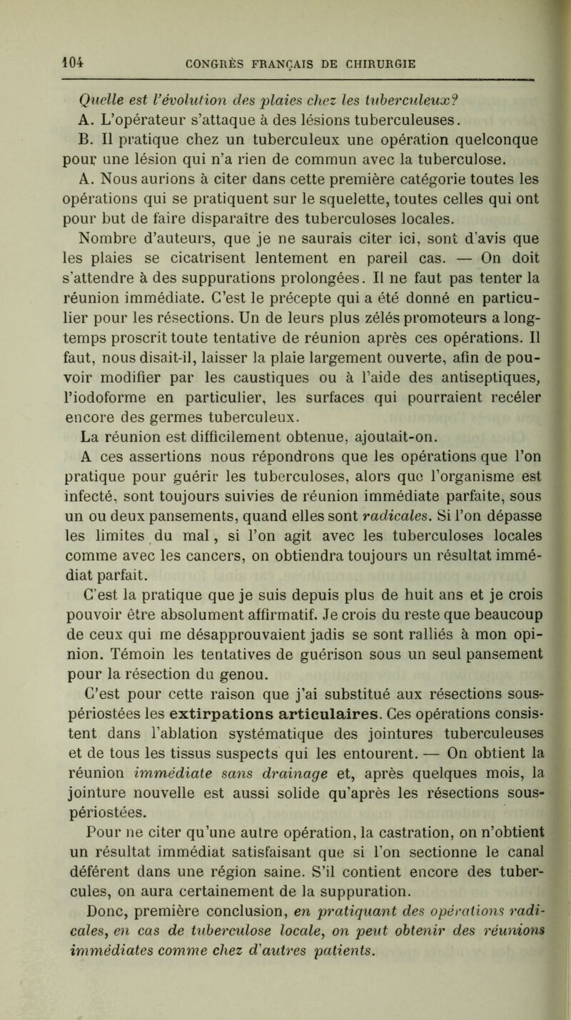 Quelle est l'évolution des plaies chez les tuberculeux? A. L’opérateur s’attaque à des lésions tuberculeuses. B. Il pratique chez un tuberculeux une opération quelconque pour une lésion qui n’a rien de commun avec la tuberculose. A. Nous aurions à citer dans cette première catégorie toutes les opérations qui se pratiquent sur le squelette, toutes celles qui ont pour but de faire disparaître des tuberculoses locales. Nombre d’auteurs, que je ne saurais citer ici, sont d’avis que les plaies se cicatrisent lentement en pareil cas. — On doit s’attendre à des suppurations prolongées. Il ne faut pas tenter la réunion immédiate. C’est le précepte qui a été donné en particu- lier pour les résections. Un de leurs plus zélés promoteurs a long- temps proscrit toute tentative de réunion après ces opérations. Il faut, nous disait-il, laisser la plaie largement ouverte, afin de pou- voir modifier par les caustiques ou à l’aide des antiseptiques, l’iodoforme en particulier, les surfaces qui pourraient recéler encore des germes tuberculeux. La réunion est difficilement obtenue, ajoutait-on. A ces assertions nous répondrons que les opérations que l’on pratique pour guérir les tuberculoses, alors que l’organisme est infecté, sont toujours suivies de réunion immédiate parfaite, sous un ou deux pansements, quand elles sont radicales. Si l’on dépasse les limites du mal, si l’on agit avec les tuberculoses locales comme avec les cancers, on obtiendra toujours un résultat immé- diat parfait. C’est la pratique que je suis depuis plus de huit ans et je crois pouvoir être absolument affirmatif. Je crois du reste que beaucoup de ceux qui me désapprouvaient jadis se sont ralliés à mon opi- nion. Témoin les tentatives de guérison sous un seul pansement pour la résection du genou. C’est pour cette raison que j’ai substitué aux résections sous- périostées les extirpations articulaires. Ces opérations consis- tent dans l’ablation systématique des jointures tuberculeuses et de tous les tissus suspects qui les entourent. — On obtient la réunion immédiate sans drainage et, après quelques mois, la jointure nouvelle est aussi solide qu’après les résections sous- périostées. Pour ne citer qu’une autre opération, la castration, on n’obtient un résultat immédiat satisfaisant que si l’on sectionne le canal déférent dans une région saine. S’il contient encore des tuber- cules, on aura certainement de la suppuration. Donc, première conclusion, en pratiquant des opérations radi- cales, en cas de tuberculose locale, on peut obtenir des réunions immédiates comme chez d'autres patients.