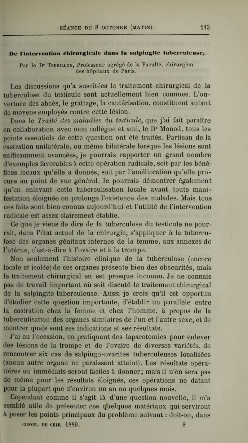 De l’intervention chirurgicale dans la salpingite tuberculeuse, Par le Dr Terrillon, Professeur agrégé de la Faculté, chirurgien des hôpitaux de Paris. Les discussions qu’a suscitées le traitement chirurgical de la tuberculose du testicule sont actuellement bien connues. L’ou- verture des abcès, le grattage, la cautérisation, constituent autant de moyens employés contre cette lésion. Dans le Traité des maladies du testicule, que j’ai fait paraître en collaboration avec mon collègue et ami, le Dr Monod, tous les points essentiels de cette question ont été traités. Partisan de la castration unilatérale, ou même bilatérale lorsque les lésions sont suffisamment avancées, je pourrais rapporter un grand nombre d’exemples favorables à cette opération radicale, soit par les béné- fices locaux qu’elle a donnés, soit par l’amélioration qu’elle pro- cure au point de vue général. Je pourrais démontrer également qifen enlevant cette tuberculisation locale avant toute mani- festation éloignée on prolonge l’existence des malades. Mais tous ces faits sont bien connus aujourd’hui et futilité de l’intervention radicale est assez clairement établie. Ce que je viens de dire de la tuberculose du testicule ne pour- rait, dans l’état actuel de la chirurgie, s’appliquer à la tubercu- lose des organes génitaux internes de la femme, aux annexes de l’utérus, c’est-à-dire à l’ovaire et à la trompe. Non seulement l’histoire clinique de la tuberculose (encore locale et isolée) de ces organes présente bien des obscurités, mais le traitement chirurgical en est presque inconnu. Je ne connais pas de travail important où soit discuté le traitement chirurgical de la salpingite tuberculeuse. Aussi je crois qu’il est opportun d’étudier cette question importante, d’établir un parallèle entre la castration chez la femme et chez l’homme, à propos de la tuberculisation des organes similaires de l’un et l’autre sexe, et de montrer quels sont ses indications et ses résultats. J’ai eu l’occasion, en pratiquant des laparotomies pour enlever des lésions de la trompe et de l’ovaire de diverses variétés, de rencontrer six cas de salpingo-ovarites tuberculeuses localisées (aucun autre organe ne paraissant atteint). Les résultats opéra- toires ou immédiats seront faciles à donner; mais il n’en sera pas de même pour les résultats éloignés, ces opérations ne datant pour la plupart que d’environ un an ou quelques mois. Cependant comme il s’agit là d’une question nouvelle, il m’a semblé utile de présenter ces Quelques matériaux qui serviront à poser les points principaux du problème suivant : doit-on, dans CONGR. DE CH1R. 1889. 8