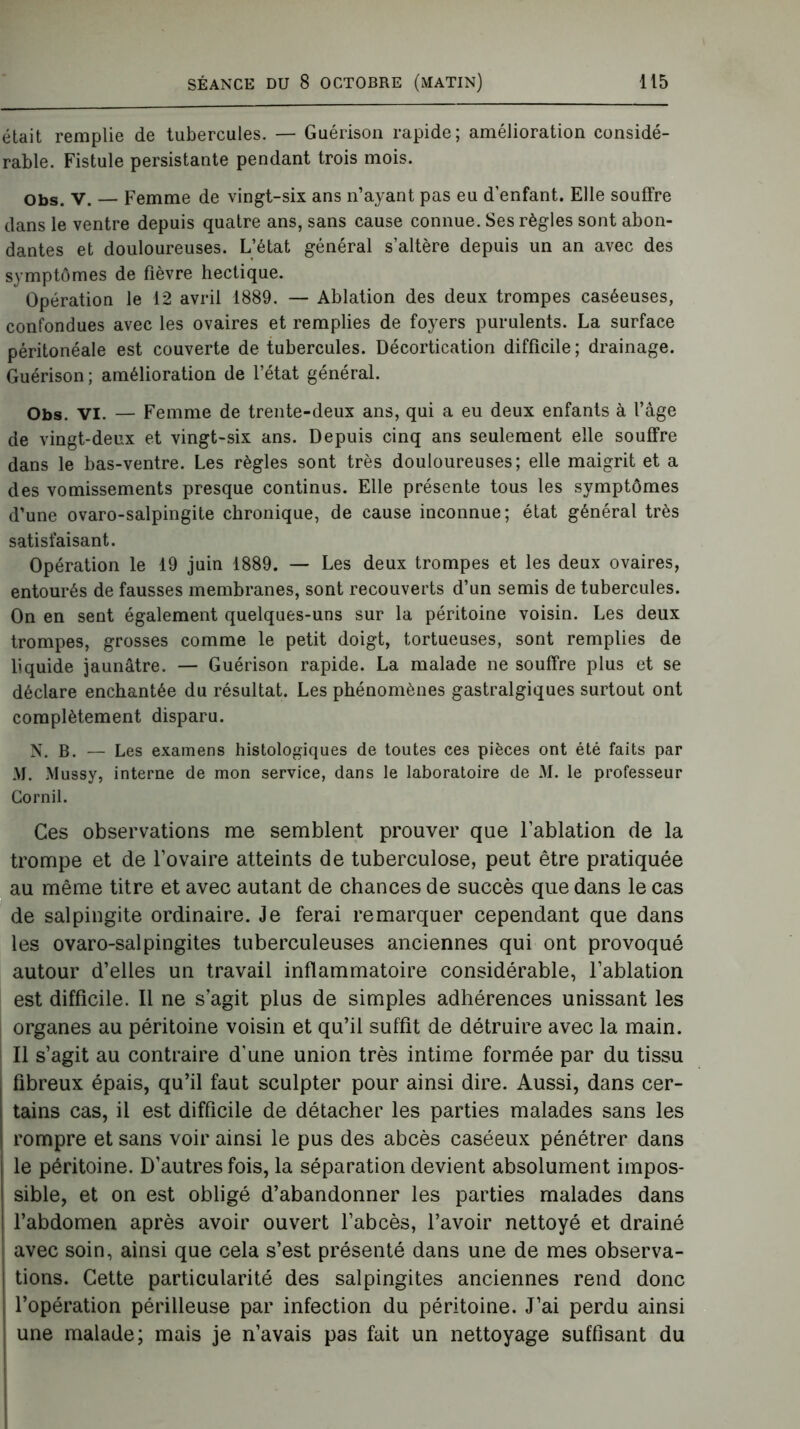 était remplie de tubercules. — Guérison rapide; amélioration considé- rable. Fistule persistante pendant trois mois. Obs. V. — Femme de vingt-six ans n’ayant pas eu d’enfant. Elle souffre dans le ventre depuis quatre ans, sans cause connue. Ses règles sont abon- dantes et douloureuses. L’état général s’altère depuis un an avec des symptômes de Fièvre hectique. Opération le 12 avril 1889. — Ablation des deux trompes caséeuses, confondues avec les ovaires et remplies de foyers purulents. La surface péritonéale est couverte de tubercules. Décortication difficile ; drainage. Guérison; amélioration de l’état général. Obs. VI. — Femme de trente-deux ans, qui a eu deux enfants à l’âge de vingt-deux et vingt-six ans. Depuis cinq ans seulement elle souffre dans le bas-ventre. Les règles sont très douloureuses; elle maigrit et a des vomissements presque continus. Elle présente tous les symptômes d’une ovaro-salpingite chronique, de cause inconnue; état général très satisfaisant. Opération le 19 juin 1889. — Les deux trompes et les deux ovaires, entourés de fausses membranes, sont recouverts d’un semis de tubercules. On en sent également quelques-uns sur la péritoine voisin. Les deux trompes, grosses comme le petit doigt, tortueuses, sont remplies de liquide jaunâtre. — Guérison rapide. La malade ne souffre plus et se déclare enchantée du résultat. Les phénomènes gastralgiques surtout ont complètement disparu. N. B. — Les examens histologiques de toutes ces pièces ont été faits par AJ. Mussy, interne de mon service, dans le laboratoire de M. le professeur Cornil. Ces observations me semblent prouver que l’ablation de la trompe et de l’ovaire atteints de tuberculose, peut être pratiquée au même titre et avec autant de chances de succès que dans le cas de salpingite ordinaire. Je ferai remarquer cependant que dans les ovaro-salpingites tuberculeuses anciennes qui ont provoqué autour d’elles un travail inflammatoire considérable, l’ablation est difficile. Il ne s’agit plus de simples adhérences unissant les organes au péritoine voisin et qu’il suffit de détruire avec la main. Il s’agit au contraire d'une union très intime formée par du tissu I fibreux épais, qu’il faut sculpter pour ainsi dire. Aussi, dans cer- i tains cas, il est difficile de détacher les parties malades sans les | rompre et sans voir ainsi le pus des abcès caséeux pénétrer dans le péritoine. D’autres fois, la séparation devient absolument impos- sible, et on est obligé d’abandonner les parties malades dans l’abdomen après avoir ouvert l’abcès, l’avoir nettoyé et drainé avec soin, ainsi que cela s’est présenté dans une de mes observa- tions. Cette particularité des salpingites anciennes rend donc l’opération périlleuse par infection du péritoine. J’ai perdu ainsi une malade; mais je n’avais pas fait un nettoyage suffisant du