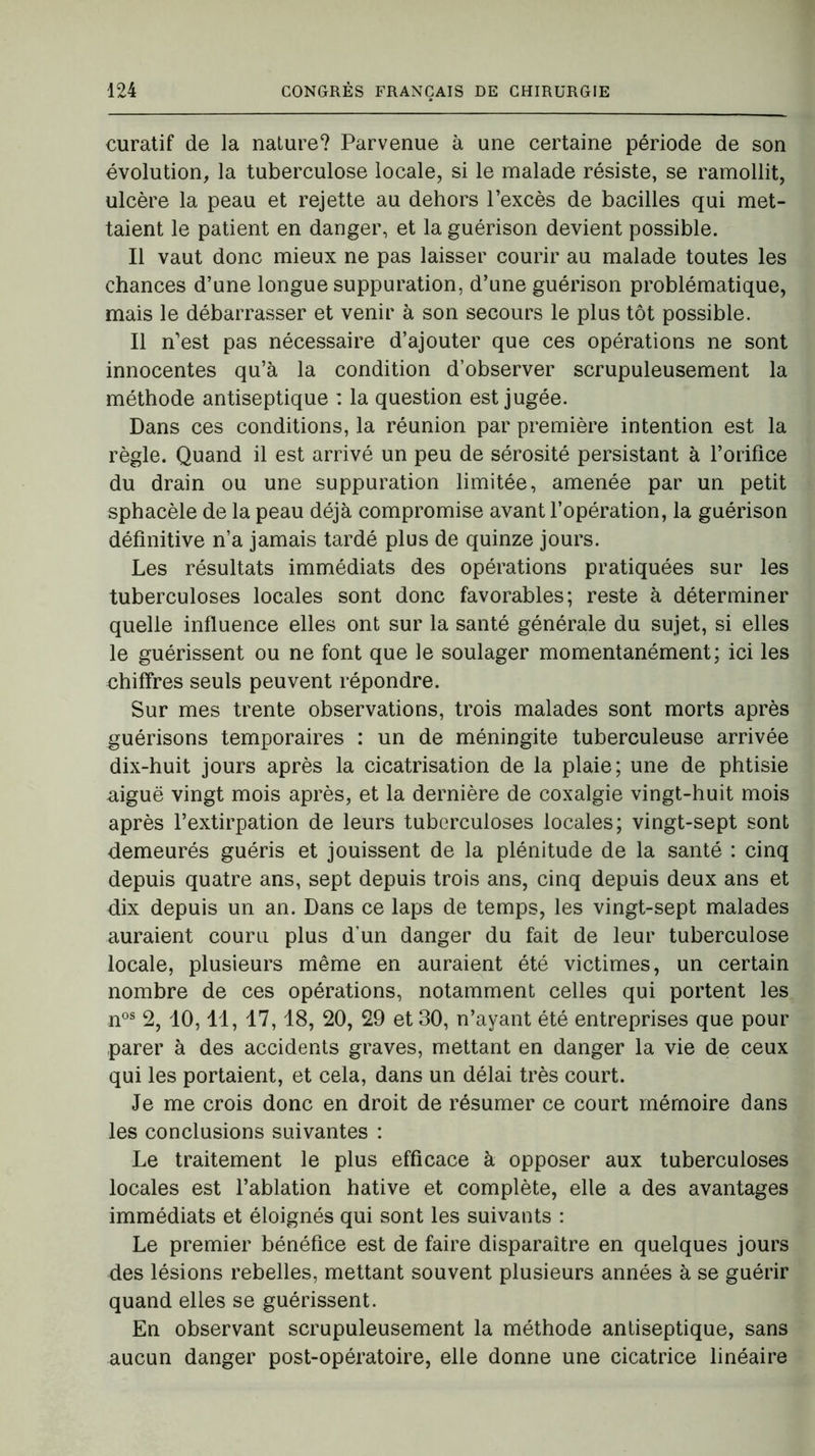 curatif de la nature? Parvenue à une certaine période de son évolution, la tuberculose locale, si le malade résiste, se ramollit, ulcère la peau et rejette au dehors l’excès de bacilles qui met- taient le patient en danger, et la guérison devient possible. Il vaut donc mieux ne pas laisser courir au malade toutes les chances d’une longue suppuration, d’une guérison problématique, mais le débarrasser et venir à son secours le plus tôt possible. Il n’est pas nécessaire d’ajouter que ces opérations ne sont innocentes qu’à la condition d’observer scrupuleusement la méthode antiseptique : la question est jugée. Dans ces conditions, la réunion par première intention est la règle. Quand il est arrivé un peu de sérosité persistant à l’orifice du drain ou une suppuration limitée, amenée par un petit sphacèle de la peau déjà compromise avant l’opération, la guérison définitive n’a jamais tardé plus de quinze jours. Les résultats immédiats des opérations pratiquées sur les tuberculoses locales sont donc favorables; reste à déterminer quelle influence elles ont sur la santé générale du sujet, si elles le guérissent ou ne font que le soulager momentanément; ici les chiffres seuls peuvent répondre. Sur mes trente observations, trois malades sont morts après guérisons temporaires : un de méningite tuberculeuse arrivée dix-huit jours après la cicatrisation de la plaie; une de phtisie aiguë vingt mois après, et la dernière de coxalgie vingt-huit mois après l’extirpation de leurs tuberculoses locales; vingt-sept sont demeurés guéris et jouissent de la plénitude de la santé : cinq depuis quatre ans, sept depuis trois ans, cinq depuis deux ans et dix depuis un an. Dans ce laps de temps, les vingt-sept malades auraient couru plus d’un danger du fait de leur tuberculose locale, plusieurs même en auraient été victimes, un certain nombre de ces opérations, notamment celles qui portent les nos 2, 10,11, 17,18, 20, 29 et 30, n’ayant été entreprises que pour parer à des accidents graves, mettant en danger la vie de ceux qui les portaient, et cela, dans un délai très court. Je me crois donc en droit de résumer ce court mémoire dans les conclusions suivantes : Le traitement le plus efficace à opposer aux tuberculoses locales est l’ablation hâtive et complète, elle a des avantages immédiats et éloignés qui sont les suivants : Le premier bénéfice est de faire disparaître en quelques jours des lésions rebelles, mettant souvent plusieurs années à se guérir quand elles se guérissent. En observant scrupuleusement la méthode antiseptique, sans aucun danger post-opératoire, elle donne une cicatrice linéaire