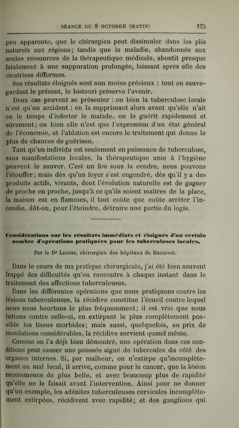 peu apparente, que le chirurgien peut dissimuler dans les plis naturels aux régions; tandis que la maladie, abandonnée aux seules ressources de la thérapeutique médicale, aboutit presque fatalement à une suppuration prolongée, laissant après elle des cicatrices difformes. Ses résultats éloignés sont non moins précieux : tout en sauve- gardant le présent, le bistouri préserve l’avenir. Deux cas peuvent se présenter : ou bien la tuberculose locale n’est qu’un accident : en la supprimant alors avant qu’elle n’ait eu le temps d'infecter le malade, on le guérit rapidement et sûrement; ou bien elle n’est que l’expression d’un état général de l’économie, et l’ablation est encore le traitement qui donne le plus de chances de guérison. Tant qu’un individu est seulement en puissance de tuberculose, sans manifestations locales, la thérapeutique unie à l’hygiène peuvent le sauver. C’est un feu sous la cendre, nous pouvons l’étouffer; mais dès qu’un foyer s’est engendré, dès qu'il y a des produits actifs, vivants, dont l’évolution naturelle est de gagner de proche en proche, jusqu’à ce qu’ils soient maîtres de la place, la maison est en flammes, il faut coûte que coûte arrêter l’in- cendie, dût-on, pour l’éteindre, détruire une partie du logis. Considérations sur les résultats immédiats et éloignés d’un certain nombre d’opérations pratiquées pour les tuberculoses locales, Par le Dr Leonte, chirurgien des hôpitaux de Bucarest. Dans le cours de ma pratique chirurgicale, j’ai été bien souvent frappé des difficultés qu’on rencontre à chaque instant dans le traitement des affections tuberculeuses. Dans les différentes opérations que nous pratiquons contre les lésions tuberculeuses, la récidive constitue l’écueil contre lequel nous nous heurtons le plus fréquemment; il est vrai que nous luttons contre celle-ci, en extirpant le plus complètement pos- sible les tissus morbides; mais aussi, quelquefois, au prix de mutilations considérables, la récidive survient quand même. Comme on l’a déjà bien démontré, une opération dans ces con- ditions peut causer une poussée aiguë de tubercules du côté des organes internes. Si, par malheur, on n’extirpe qu’incomplète- ment un mal local, il arrive, comme pour le cancer, que la lésion recommence de plus belle, et avec beaucoup plus de rapidité qu’elle ne le faisait avant l’intervention. Ainsi pour ne donner qu’un exemple, les adénites tuberculeuses cervicales incomplète- ment extirpées, récidivent avec rapidité; et des ganglions qui