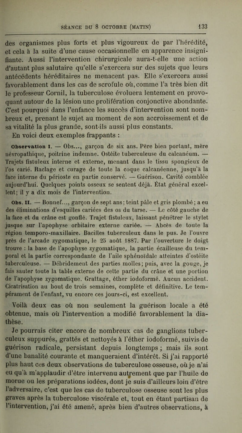 des organismes plus forts et plus vigoureux de par l’hérédité, et cela à la suite d’une cause occasionnelle en apparence insigni- fiante. Aussi l’intervention chirurgicale aura-t-elle une action d’autant plus salutaire qu’elle s’exercera sur des sujets que leurs antécédents héréditaires ne menacent pas. Elle s’exercera aussi favorablement dans les cas de scrofule où, comme l’a très bien dit le professeur Corail, la tuberculose évoluera lentement en provo- quant autour de la lésion une prolifération conjonctive abondante. C’est pourquoi dans l’enfance les succès d’intervention sont nom- breux et, prenant le sujet au moment de son accroissement et de sa vitalité la plus grande, sont-ils aussi plus constants. En voici deux exemples frappants : Observation I. — Obs..., garçon de six ans. Père bien portant, mère névropathique, poitrine indemne. Ostéite tuberculeuse du calcanéum. — Trajets fistuleux interne et externe, menant dans le tissu spongieux de l’os carié. Raclage et curage de toute la coque calcanéenne, jusqu’à la face interne du périoste en partie conservé. —Guérison. Cavité comblée aujourd’hui. Quelques points osseux se sentent déjà. État général excel- lent; il y a dix mois de l’intervention. Obs. II. — Bonnef..., garçon de sept ans; teint pâle et gris plombé; a eu des éliminations d’esquilles cariées des os du tarse. — Le côté gauche de la face et du crâne est gonflé. Trajet fistuleux, laissant pénétrer le stylet jusque sur l’apophyse orbitaire externe cariée. — Abcès de toute la région temporo-maxillaire. Bacilles tuberculeux dans le pus. Je l’ouvre près de l’arcade zygomatique, le 25 août 1887. Par l’ouverture le doigt trouve : la base de l’apophyse zygomatique, la partie écailleuse du tem- poral et la partie correspondante de l’aile sphénoïdale atteintes d’ostéite tuberculeuse. — Débridement des parties molles; puis, avec la gouge, je fais sauter toute la table externe de cette partie du crâne et une portion de l’apophyse zygomatique. Grattage, éther iodoformé. Aucun accident. Cicatrisation au bout de trois semaines, complète et définitive. Le tem- pérament de l’enfant, vu encore ces jours-ci, est excellent. Voilà deux cas où non seulement la guérison locale a été obtenue, mais où l’intervention a modifié favorablement la dia- thèse. Je pourrais citer encore de nombreux cas de ganglions tuber- culeux suppurés, grattés et nettoyés à l’éther iodoformé, suivis de guérison radicale, persistant depuis longtemps ; mais ils sont d’une banalité courante et manqueraient d’intérêt. Si j’ai rapporté plus haut ces deux observations de tuberculose osseuse, où je n’ai eu qu’à m’applaudir d’être intervenu autrement que par l’huile de morue ou les préparations iodées, dont je suis d’ailleurs loin d’être l’adversaire, c’est que les cas de tuberculose osseuse sont les plus graves après la tuberculose viscérale et, tout en étant partisan de l’intervention, j’ai été amené, après bien d’autres observations, à