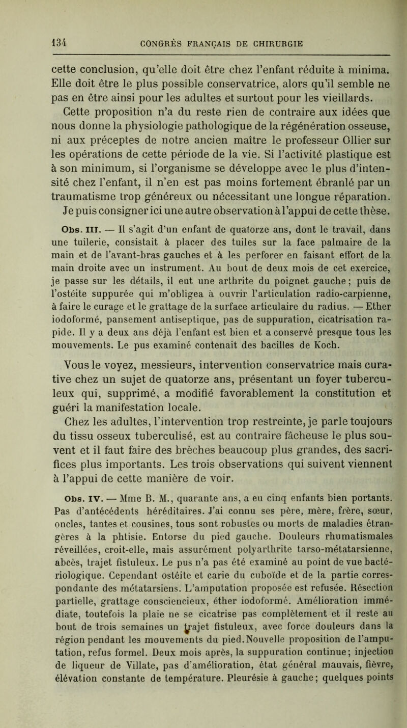 cette conclusion, qu’elle doit être chez l’enfant réduite à minima. Elle doit être le plus possible conservatrice, alors qu’il semble ne pas en être ainsi pour les adultes et surtout pour les vieillards. Cette proposition n’a du reste rien de contraire aux idées que nous donne la physiologie pathologique de la régénération osseuse, ni aux préceptes de notre ancien maître le professeur Ollier sur les opérations de cette période de la vie. Si l’activité plastique est à son minimum, si l’organisme se développe avec le plus d’inten- sité chez l’enfant, il n’en est pas moins fortement ébranlé par un traumatisme trop généreux ou nécessitant une longue réparation. Je puis consigner ici une autre observation à l’appui de cette thèse. Obs. III. — Il s’agit d’un enfant de quatorze ans, dont le travail, dans une tuilerie, consistait à placer des tuiles sur la face palmaire de la main et de l’avant-bras gauches et à les perforer en faisant effort de la main droite avec un instrument. Au bout de deux mois de cet exercice, je passe sur les détails, il eut une arthrite du poignet gauche; puis de l’ostéite suppurée qui m’obligea à ouvrir l’articulation radio-carpienne, à faire le curage et le grattage de la surface articulaire du radius. — Ether iodoformé, pansement antiseptique, pas de suppuration, cicatrisation ra- pide. Il y a deux ans déjà l’enfant est bien et a conservé presque tous les mouvements. Le pus examiné contenait des bacilles de Koch. Vous le voyez, messieurs, intervention conservatrice mais cura- tive chez un sujet de quatorze ans, présentant un foyer tubercu- leux qui, supprimé, a modifié favorablement la constitution et guéri la manifestation locale. Chez les adultes, l’intervention trop restreinte, je parle toujours du tissu osseux tuberculisé, est au contraire fâcheuse le plus sou- vent et il faut faire des brèches beaucoup plus grandes, des sacri- fices plus importants. Les trois observations qui suivent viennent à l’appui de cette manière de voir. Obs. IV. — Mme B. M., quarante ans, a eu cinq enfants bien portants. Pas d’antécédents héréditaires. J’ai connu ses père, mère, frère, sœur, oncles, tantes et cousines, tous sont robustes ou morts de maladies étran- gères à la phtisie. Entorse du pied gauche. Douleurs rhumatismales réveillées, croit-elle, mais assurément polyarthrite tarso-métatarsienne, abcès, trajet fistuleux. Le pus n’a pas été examiné au point de vue bacté- riologique. Cependant ostéite et carie du cuboïde et de la partie corres- pondante des métatarsiens. L’amputation proposée est refusée. Résection partielle, grattage consciencieux, éther iodoformé. Amélioration immé- diate, toutefois la plaie ne se cicatrise pas complètement et il reste au bout de trois semaines un Jpjet fistuleux, avec force douleurs dans la région pendant les mouvements du pied. Nouvelle proposition de l’ampu- tation, refus formel. Deux mois après, la suppuration continue; injection de liqueur de Villate, pas d’amélioration, état général mauvais, fièvre, élévation constante de température. Pleurésie à gauche ; quelques points