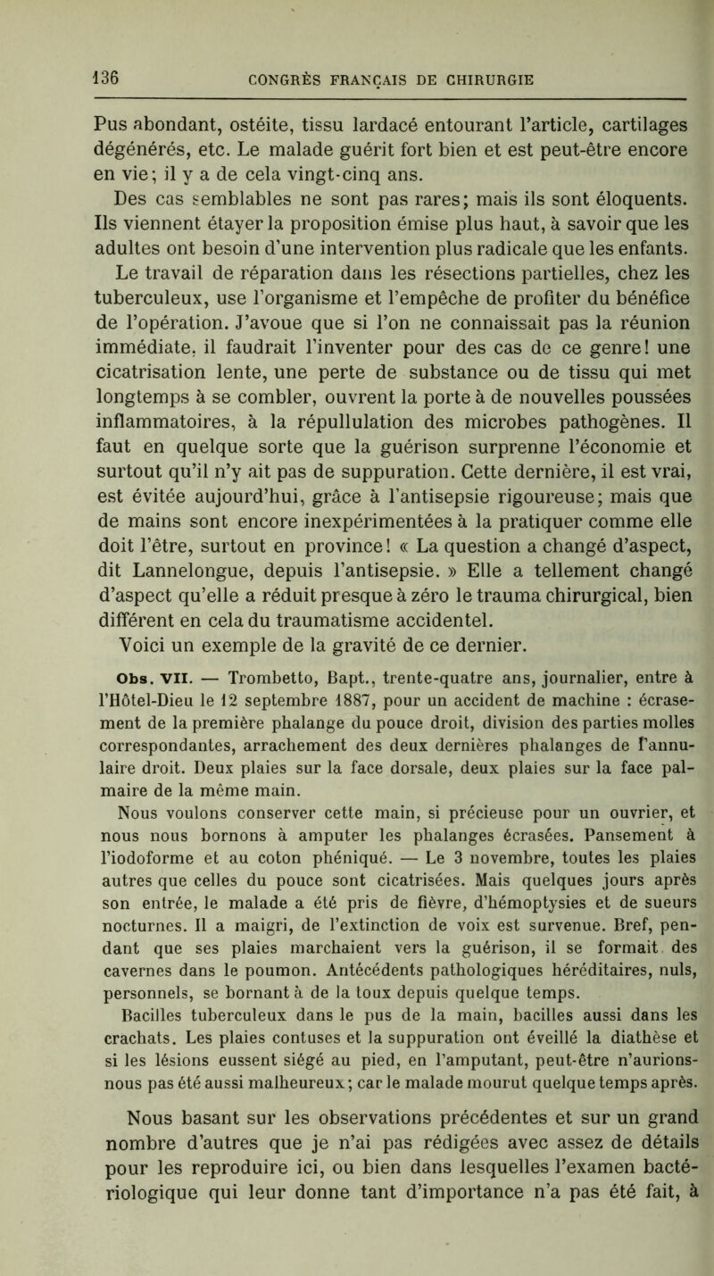 Pus abondant, ostéite, tissu lardacé entourant l’article, cartilages dégénérés, etc. Le malade guérit fort bien et est peut-être encore en vie; il y a de cela vingt-cinq ans. Des cas semblables ne sont pas rares; mais ils sont éloquents. Ils viennent étayer la proposition émise plus haut, à savoir que les adultes ont besoin d’une intervention plus radicale que les enfants. Le travail de réparation dans les résections partielles, chez les tuberculeux, use l’organisme et l’empêche de profiter du bénéfice de l’opération. J’avoue que si l’on ne connaissait pas la réunion immédiate, il faudrait l’inventer pour des cas de ce genre! une cicatrisation lente, une perte de substance ou de tissu qui met longtemps à se combler, ouvrent la porte à de nouvelles poussées inflammatoires, à la répullulation des microbes pathogènes. Il faut en quelque sorte que la guérison surprenne l’économie et surtout qu’il n’y ait pas de suppuration. Cette dernière, il est vrai, est évitée aujourd’hui, grâce à l’antisepsie rigoureuse; mais que de mains sont encore inexpérimentées à la pratiquer comme elle doit l’être, surtout en province! « La question a changé d’aspect, dit Lannelongue, depuis l’antisepsie. » Elle a tellement changé d’aspect qu’elle a réduit presque à zéro le trauma chirurgical, bien différent en cela du traumatisme accidentel. Voici un exemple de la gravité de ce dernier. Obs. vil. — Trombetto, Bapt., trente-quatre ans, journalier, entre à l’Hôtel-Dieu le 12 septembre 1887, pour un accident de machine : écrase- ment de la première phalange du pouce droit, division des parties molles correspondantes, arrachement des deux dernières phalanges de fannu- laire droit. Deux plaies sur la face dorsale, deux plaies sur la face pal- maire de la même main. Nous voulons conserver cette main, si précieuse pour un ouvrier, et nous nous bornons à amputer les phalanges écrasées. Pansement à l’iodoforme et au coton phéniqué. — Le 3 novembre, toutes les plaies autres que celles du pouce sont cicatrisées. Mais quelques jours après son entrée, le malade a été pris de fièvre, d’hémoptysies et de sueurs nocturnes. Il a maigri, de l’extinction de voix est survenue. Bref, pen- dant que ses plaies marchaient vers la guérison, il se formait des cavernes dans le poumon. Antécédents pathologiques héréditaires, nuis, personnels, se bornant à de la toux depuis quelque temps. Bacilles tuberculeux dans le pus de la main, bacilles aussi dans les crachats. Les plaies contuses et la suppuration ont éveillé la diathèse et si les lésions eussent siégé au pied, en l’amputant, peut-être n’aurions- nous pas été aussi malheureux ; car le malade mourut quelque temps après. Nous basant sur les observations précédentes et sur un grand nombre d’autres que je n’ai pas rédigées avec assez de détails pour les reproduire ici, ou bien dans lesquelles l’examen bacté- riologique qui leur donne tant d’importance n’a pas été fait, à