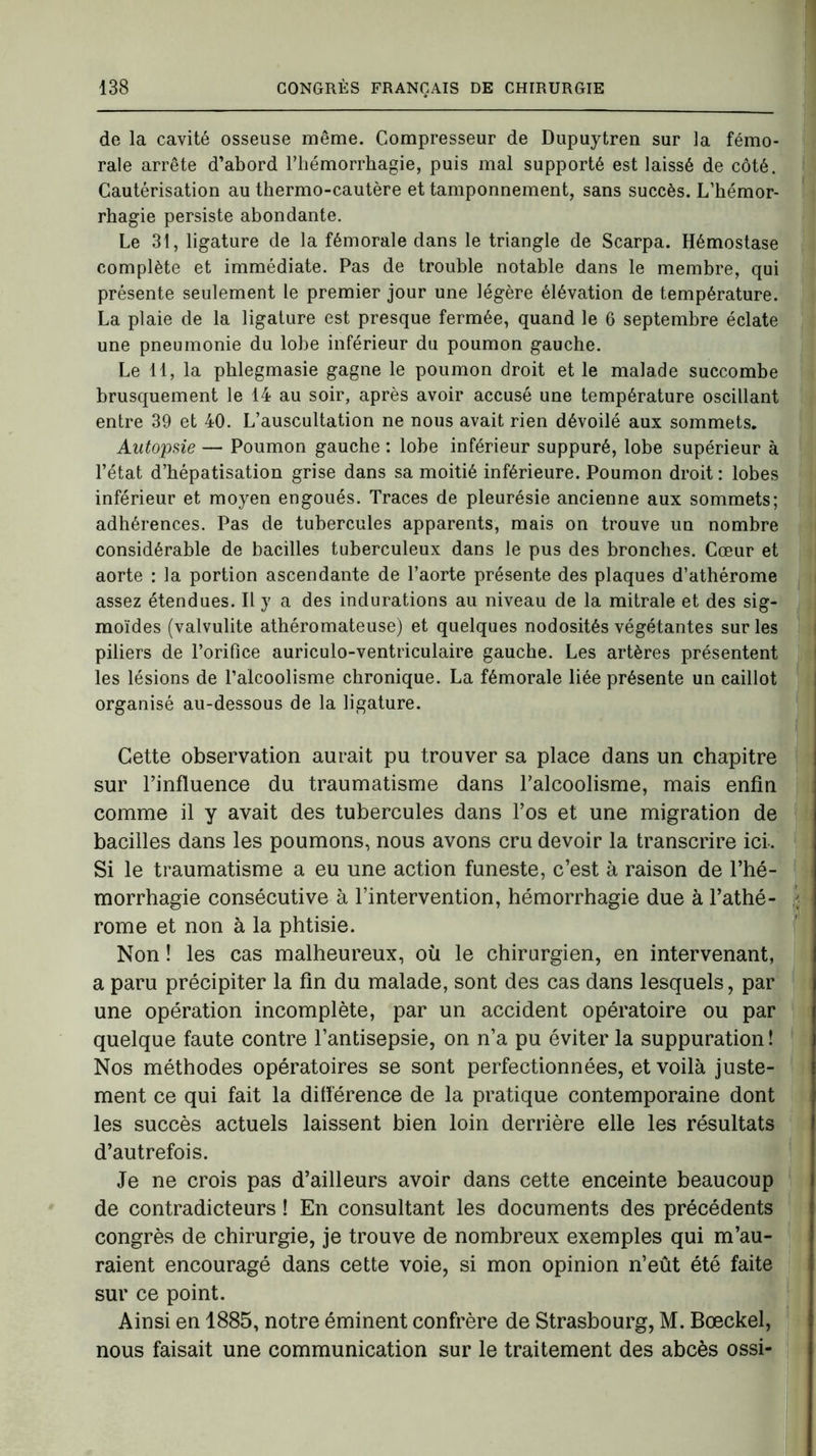 de la cavité osseuse même. Compresseur de Dupuytren sur la fémo- rale arrête d’abord l’hémorrhagie, puis mal supporté est laissé de côté. Cautérisation au thermo-cautère et tamponnement, sans succès. L’hémor- rhagie persiste abondante. Le 31, ligature de la fémorale dans le triangle de Scarpa. Hémostase complète et immédiate. Pas de trouble notable dans le membre, qui présente seulement le premier jour une légère élévation de température. La plaie de la ligature est presque fermée, quand le 6 septembre éclate une pneumonie du lobe inférieur du poumon gauche. Le 11, la phlegmasie gagne le poumon droit et le malade succombe brusquement le 14 au soir, après avoir accusé une température oscillant entre 39 et 40. L’auscultation ne nous avait rien dévoilé aux sommets. Autopsie — Poumon gauche : lobe inférieur suppuré, lobe supérieur à l’état d’hépatisation grise dans sa moitié inférieure. Poumon droit : lobes inférieur et moyen engoués. Traces de pleurésie ancienne aux sommets; adhérences. Pas de tubercules apparents, mais on trouve un nombre considérable de bacilles tuberculeux dans le pus des bronches. Cœur et aorte : la portion ascendante de l’aorte présente des plaques d’athérome assez étendues. Il y a des indurations au niveau de la mitrale et des sig- moïdes (valvulite athéromateuse) et quelques nodosités végétantes sur les piliers de l’orifice auriculo-ventriculaire gauche. Les artères présentent les lésions de l’alcoolisme chronique. La fémorale liée présente un caillot organisé au-dessous de la ligature. Cette observation aurait pu trouver sa place dans un chapitre sur l’influence du traumatisme dans l’alcoolisme, mais enfin comme il y avait des tubercules dans l’os et une migration de bacilles dans les poumons, nous avons cru devoir la transcrire ici. Si le traumatisme a eu une action funeste, c’est à raison de l’hé- morrhagie consécutive à l’intervention, hémorrhagie due à l’athé- rome et non à la phtisie. Non ! les cas malheureux, où le chirurgien, en intervenant, a paru précipiter la fin du malade, sont des cas dans lesquels, par une opération incomplète, par un accident opératoire ou par quelque faute contre l’antisepsie, on n’a pu éviter la suppuration ! Nos méthodes opératoires se sont perfectionnées, et voilà juste- ment ce qui fait la différence de la pratique contemporaine dont les succès actuels laissent bien loin derrière elle les résultats d’autrefois. Je ne crois pas d’ailleurs avoir dans cette enceinte beaucoup de contradicteurs ! En consultant les documents des précédents congrès de chirurgie, je trouve de nombreux exemples qui m’au- raient encouragé dans cette voie, si mon opinion n’eût été faite sur ce point. Ainsi en 1885, notre éminent confrère de Strasbourg, M. Bœckel, nous faisait une communication sur le traitement des abcès ossi-