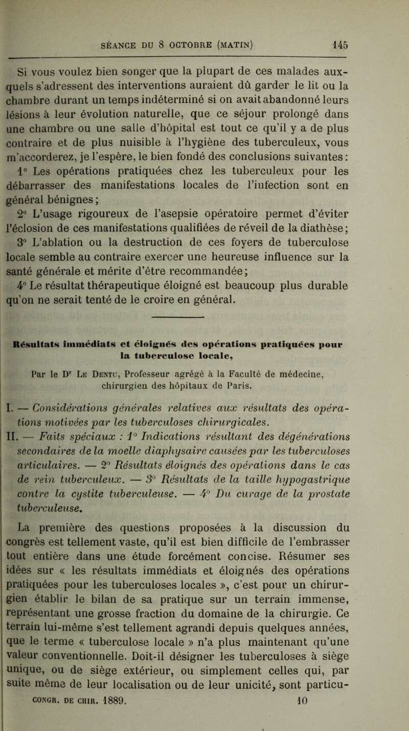 Si vous voulez bien songer que la plupart de ces malades aux- quels s’adressent des interventions auraient dû garder le lit ou la chambre durant un temps indéterminé si on avait abandonné leurs lésions à leur évolution naturelle, que ce séjour prolongé dans une chambre ou une salle d’hôpital est tout ce qu’il y a de plus contraire et de plus nuisible à l’hygiène des tuberculeux, vous m’accorderez, je l’espère, le bien fondé des conclusions suivantes : 1° Les opérations pratiquées chez les tuberculeux pour les débarrasser des manifestations locales de l’infection sont en général bénignes ; 2° L’usage rigoureux de l’asepsie opératoire permet d’éviter l’éclosion de ces manifestations qualifiées de réveil de la diathèse ; 3° L’ablation ou la destruction de ces foyers de tuberculose locale semble au contraire exercer une heureuse influence sur la santé générale et mérite d’être recommandée ; 4° Le résultat thérapeutique éloigné est beaucoup plus durable qu’on ne serait tenté de le croire en général. Résultats immédiats et éloignés des opérations pratiquées pour la tuberculose locale. Par le Dr Le Dentu, Professeur agrégé à la Faculté de médecine, chirurgien des hôpitaux de Paris. I. — Considérations générales relatives aux résultats des opéra- tions motivées par les tuberculoses chirurgicales. IL — Faits spéciaux : i° Indications résultant des dégénérations secondaires de la moelle diaphysaire causées par les tuberculoses articulaires. — 2° Résultats éloignés des opérations dans le cas de rein tuberculeux. — 3° Résultats de la taille hypogastrique contre la cystite tuberculeuse. — 4° Du curage de la prostate tuberculeuse. La première des questions proposées à la discussion du congrès est tellement vaste, qu’il est bien difficile de l’embrasser tout entière dans une étude forcément concise. Résumer ses idées sur « les résultats immédiats et éloignés des opérations pratiquées pour les tuberculoses locales », c’est pour un chirur- gien établir le bilan de sa pratique sur un terrain immense, représentant une grosse fraction du domaine de la chirurgie. Ce terrain lui-même s’est tellement agrandi depuis quelques années, que le terme « tuberculose locale » n’a plus maintenant qu’une valeur conventionnelle. Doit-il désigner les tuberculoses à siège unique, ou de siège extérieur, ou simplement celles qui, par suite même de leur localisation ou de leur unicité, sont particu- CONGR. DE CHIR. 1889. 10