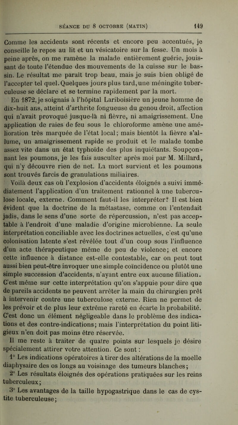 Comme les accidents sont récents et encore peu accentués, je conseille le repos au lit et un vésicatoire sur la fesse. Un mois à peine après, on me ramène la malade entièrement guérie, jouis- sant de toute l’étendue des mouvements de la cuisse sur le bas- sin. Le résultat me paraît trop beau, mais je suis bien obligé de l’accepter tel quel. Quelques jours plus tard, une méningite tuber- culeuse se déclare et se termine rapidement par la mort. En 1872, je soignais à l’hôpital Lariboisière un jeune homme de dix-huit ans, atteint d’arthrite fongueuse du genou droit, affection qui n’avait provoqué jusque-là ni fièvre, ni amaigrissement. Une application de raies de feu sous le chloroforme amène une amé- lioration très marquée de l’état local ; mais bientôt la fièvre s’al- lume, un amaigrissement rapide se produit et le malade tombe assez vite dans un état typhoïde des plus inquiétants. Soupçon- nant les poumons, je les fais ausculter après moi par M. Millard, qui n’y découvre rien de net. La mort survient et les poumons sont trouvés farcis de granulations miliaires. Voilà deux cas où l’explosion d’accidents éloignés a suivi immé- diatement l’application d’un traitement rationnel à une tubercu- lose locale, externe. Gomment faut-il les interpréter? Il est bien évident que la doctrine de la métastase, comme on l’entendait jadis, dans le sens d’une sorte de répercussion, n’est pas accep- table à l’endroit d’une maladie d’origine microbienne. La seule interprétation conciliable avec les doctrines actuelles, c’est qu’une colonisation latente s’est révélée tout d’un coup sous l’influence d’un acte thérapeutique même de peu de violence; et encore cette influence à distance est-elle contestable, car on peut tout aussi bien peut-être invoquer une simple coïncidence ou plutôt une simple succession d’accidents, n’ayant entre eux aucune filiation. C’est même sur cette interprétation qu’on s’appuie pour dire que de pareils accidents ne peuvent arrêter la main du chirurgien prêt à intervenir contre une tuberculose externe. Rien ne permet de les prévoir et de plus leur extrême rareté en écarte la probabilité. C’est donc un élément négligeable dans le problème des indica- tions et des contre-indications; mais l’interprétation du point liti- gieux n’en doit pas moins être réservée. Il me reste à traiter de quatre points sur lesquels je désire spécialement attirer votre attention. Ce sont : 1° Les indications opératoires à tirer des altérations de la moelle diaphysaire des os longs au voisinage des tumeurs blanches; 2° Les résultats éloignés des opérations pratiquées sur les reins tuberculeux; 3° Les avantages de la taille hypogastrique dans le cas de cys- tite tuberculeuse;