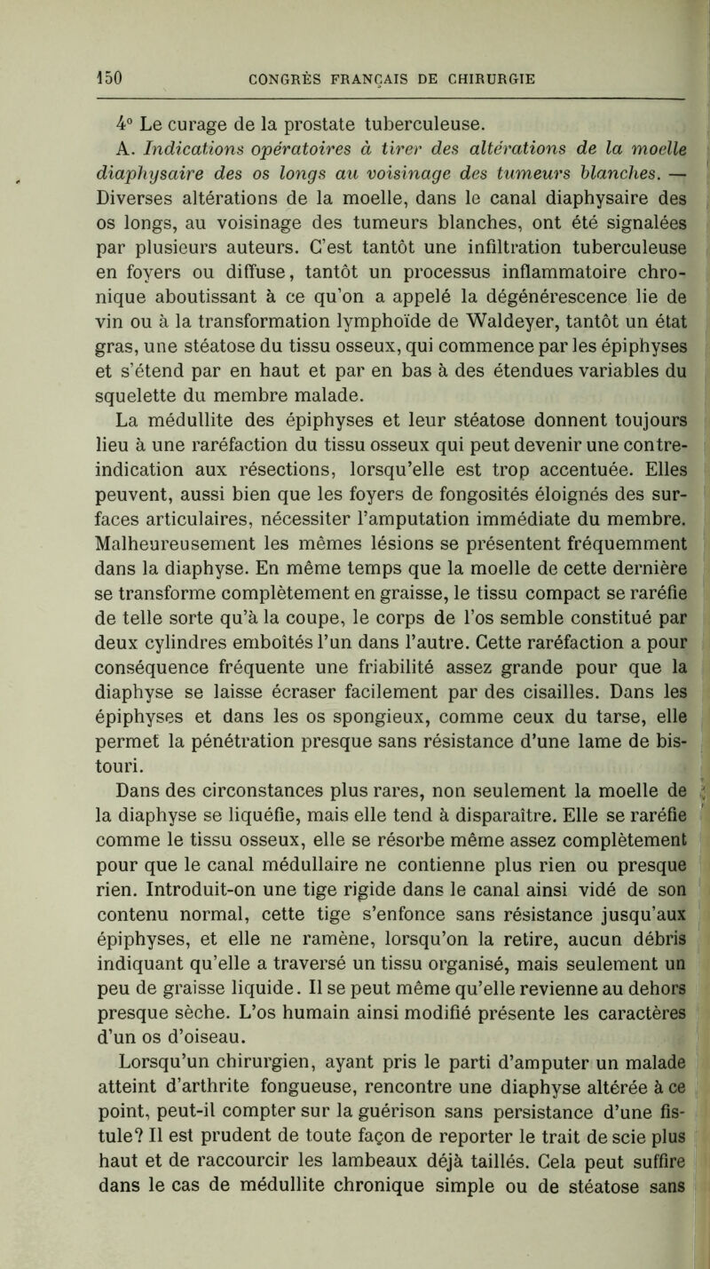 4° Le curage de la prostate tuberculeuse. A. Indications opératoires à tirer des altérations de la moelle diaphysaire des os longs au voisinage des tumeurs blanches. — Diverses altérations de la moelle, dans le canal diaphysaire des os longs, au voisinage des tumeurs blanches, ont été signalées par plusieurs auteurs. C’est tantôt une infiltration tuberculeuse en foyers ou diffuse, tantôt un processus inflammatoire chro- nique aboutissant à ce qu’on a appelé la dégénérescence lie de vin ou à la transformation lymphoïde de Waldeyer, tantôt un état gras, une stéatose du tissu osseux, qui commence par les épiphyses et s’étend par en haut et par en bas à des étendues variables du squelette du membre malade. La médullite des épiphyses et leur stéatose donnent toujours lieu à une raréfaction du tissu osseux qui peut devenir une contre- indication aux résections, lorsqu’elle est trop accentuée. Elles peuvent, aussi bien que les foyers de fongosités éloignés des sur- faces articulaires, nécessiter l’amputation immédiate du membre. Malheureusement les mêmes lésions se présentent fréquemment dans la diaphyse. En même temps que la moelle de cette dernière se transforme complètement en graisse, le tissu compact se raréfie de telle sorte qu’à la coupe, le corps de l’os semble constitué par deux cylindres emboîtés l’un dans l’autre. Cette raréfaction a pour conséquence fréquente une friabilité assez grande pour que la diaphyse se laisse écraser facilement par des cisailles. Dans les épiphyses et dans les os spongieux, comme ceux du tarse, elle permet la pénétration presque sans résistance d’une lame de bis- touri. Dans des circonstances plus rares, non seulement la moelle de la diaphyse se liquéfie, mais elle tend à disparaître. Elle se raréfie comme le tissu osseux, elle se résorbe même assez complètement pour que le canal médullaire ne contienne plus rien ou presque rien. Introduit-on une tige rigide dans le canal ainsi vidé de son contenu normal, cette tige s’enfonce sans résistance jusqu’aux épiphyses, et elle ne ramène, lorsqu’on la retire, aucun débris indiquant qu’elle a traversé un tissu organisé, mais seulement un peu de graisse liquide. Il se peut même qu’elle revienne au dehors presque sèche. L’os humain ainsi modifié présente les caractères d’un os d’oiseau. Lorsqu’un chirurgien, ayant pris le parti d’amputer un malade atteint d’arthrite fongueuse, rencontre une diaphyse altérée à ce point, peut-il compter sur la guérison sans persistance d’une fis- tule? Il est prudent de toute façon de reporter le trait de scie plus haut et de raccourcir les lambeaux déjà taillés. Gela peut suffire dans le cas de médullite chronique simple ou de stéatose sans t