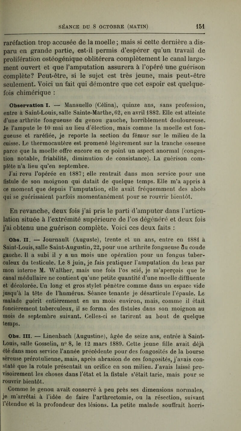 raréfaction trop accusée de la moelle ; mais si cette dernière a dis- paru en grande partie, est-il permis d’espérer qu’un travail de prolifération ostéogénique oblitérera complètement le canal large- ment ouvert et que l’amputation assurera à l’opéré une guérison complète? Peut-être, si le sujet est très jeune, mais peut-être seulement. Voici un fait qui démontre que cet espoir est quelque- fois chimérique : Observation I. — Mansuello (Célina), quinze ans, sans profession, entre à Saint-Louis, salle Sainte-Marthe, 62, en avril 1882. Elle est atteinte d’une arthrite fongueuse du genou gauche, horriblement douloureuse. Je l’ampute le 10 mai au lieu d’élection, mais comme la moelle est fon- gueuse et raréfiée, je reporte la section du fémur sur le milieu de la cuisse. Le thermocautère est promené légèrement sur la tranche osseuse parce que la moelle offre encore en ce point un aspect anormal (conges- tion notable, friabilité, diminution de consistance). La guérison com- plète n’a lieu qu’en septembre. J’ai revu l’opérée en 1887 ; elle rentrait dans mon service pour une fistule de son moignon qui datait de quelque temps. Elle m’a appris à ce moment que depuis l’amputation, elle avait fréquemment des abcès qui se guérissaient parfois momentanément pour se rouvrir bientôt. En revanche, deux fois j’ai pris le parti d’amputer dans l’articu- lation située à l'extrémité supérieure de l’os dégénéré et deux fois j’ai obtenu une guérison complète. Voici ces deux faits : Obs. II. — Journault (Auguste), trente et un ans, entre en 1881 à Saint-Louis, salle Saint-Augustin, 22, pour une arthrite fongueuse flu coude gauche. Il a subi il y a un mois une opération pour un fongus tuber- culeux du testicule. Le 8 juin, je fais pratiquer l’amputation du bras par mon interne M. Walther, mais une fois l’os scié, je m’aperçois que le canal médullaire ne contient qu’une petite quantité d’une moelle diffluente et décolorée. Un long et gros stylet pénètre comme dans un espace vide jusqu’à la tête de l’humérus. Séance tenante je désarticule l’épaule. Le malade guérit entièrement en un mois environ, mais, comme il était foncièrement tuberculeux, il se forma des fistules dans son moignon au mois de septembre suivant. Celles-ci se tarirent au bout de quelque temps. Obs. ni. — Linenbach (Augustine), âgée de seize ans, entrée à Saint- Louis, salle Gosselin, n° 8, le 12 mars 1889. Cette jeune fille avait déjà été dans mon service l’année précédente pour des fongosités de la bourse séreuse prérotulienne, mais, après abrasion de ces fongosités, j’avais con- staté que la rotule présentait un orifice en son milieu. J’avais laissé pro- visoirement les choses dans l’état et la fistule s’était tarie, mais pour se rouvrir bientôt. Comme le genou avait conservé à peu près ses dimensions normales, je m’arrêtai à l’idée de faire l’arthrectomie, ou la résection, suivant l’étendue et la profondeur des lésions. La petite malade souffrait horri-