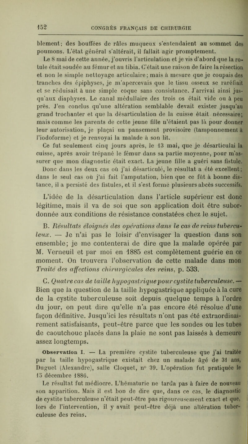 blement; des bouffées de râles muqueux s’entendaient au sommet des poumons. L’état général s’altérait, il fallait agir promptement. Le 8 mai de cette année, j’ouvris l’articulation et je vis d’abord que la ro- tule était soudée au fémur et au tibia. C’était une raison de faire la résection et non le simple nettoyage articulaire; mais à mesure que je coupais des tranches des épiphyses, je m’apercevais que le tissu osseux se raréfiait et se réduisait à une simple coque sans consistance. J'arrivai ainsi jus- qu’aux diaphyses. Le canal médullaire des trois os était vide ou à peu près. J’en conclus qu’une altération semblable devait exister jusqu’au grand trochanter et que la désarticulation de la cuisse était nécessaire; mais comme les parents de cette jeune fille n’étaient pas là pour donner leur autorisation, je plaçai un pansement provisoire (tamponnement à l’iodoforme) et je renvoyai la malade à son lit. Ce fut seulement cinq jours après, le 13 mai, que je désarticulai la cuisse, après avoir trépané le fémur dans sa partie moyenne, pour m’as- surer que mon diagnostic était exact. La jeune fille a guéri sans fistule. Donc dans les deux cas où j’ai désarticulé, le résultat a été excellent ; dans le seul cas où j’ai fait l’amputation, bien que ce fût à bonne dis- tance, il a persisté des fistules, et il s’est formé plusieurs abcès successifs. L’idée de la désarticulation dans l’article supérieur est donc légitime, mais il va de soi que son application doit être subor- donnée aux conditions de résistance constatées chez le sujet. B. Résultats éloignés des opérations dans le cas de reins tubercu- leux. — Je n’ai pas le loisir d’envisager la question dans son ensemble; je me contenterai de dire que la malade opérée par M. Verneuil et par moi en 1885 est complètement guérie en ce moment. On trouvera l’observation de cette malade dans mon Traité des affections chirurgicales des reins, p. 533. G. Quatre cas de taille hypogastrique pour cystite tuberculeuse. — Bien que la question de la taille hypogastrique appliquée à la cure de la cystite tuberculeuse soit depuis quelque temps à l’ordre du jour, on peut dire qu’elle n’a pas encore été résolue d’une façon définitive. Jusqu’ici les résultats n’ont pas été extraordinai- rement satisfaisants, peut-être parce que les sondes ou les tubes de caoutchouc placés dans la plaie ne sont pas laissés à demeure assez longtemps. Observation I. — La première cystite tuberculeuse que j’ai traitée par la taille hypogastrique existait chez un malade âgé de 31 ans, Duguet (Alexandre), salle Cloquet, n° 39. L’opération fut pratiquée le 15 décembre 1886. Le résultat fut médiocre. L’hématurie ne tarda pas à faire de nouveau son apparition. Mais il est bon de dire que, dans ce cas, le diagnostic de cystite tuberculeuse n’était peut-être pas rigoureusement exact et que, lors de l’intervention, il y avait peut-être déjà une altération tuber- culeuse des reins.