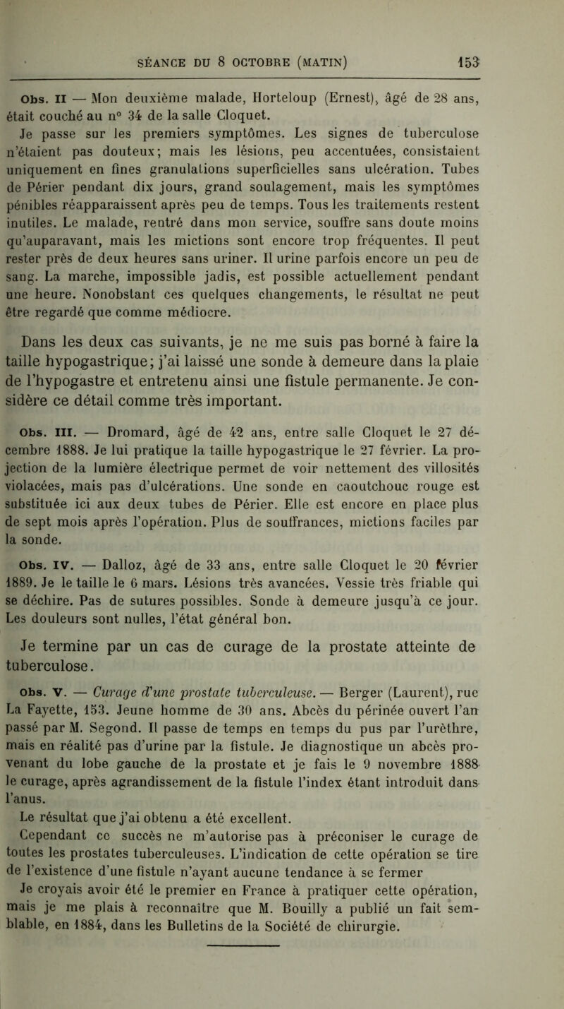 Obs. il — Mon deuxième malade, Horteloup (Ernest), âgé de 28 ans, était couché au n° 34 de la salle Cloquet. Je passe sur les premiers symptômes. Les signes de tuberculose n’étaient pas douteux; mais les lésions, peu accentuées, consistaient uniquement en fines granulations superficielles sans ulcération. Tubes de Périer pendant dix jours, grand soulagement, mais les symptômes pénibles réapparaissent après peu de temps. Tous les traitements restent inutiles. Le malade, rentré dans mon service, souffre sans doute moins qu’auparavant, mais les mictions sont encore trop fréquentes. Il peut rester près de deux heures sans uriner. Il urine parfois encore un peu de sang. La marche, impossible jadis, est possible actuellement pendant une heure. Nonobstant ces quelques changements, le résultat ne peut être regardé que comme médiocre. Dans les deux cas suivants, je ne me suis pas borné à faire la taille hypogastrique; j’ai laissé une sonde à demeure dans la plaie de l’hypogastre et entretenu ainsi une fistule permanente. Je con- sidère ce détail comme très important. Obs. III. — Dromard, âgé de 42 ans, entre salle Cloquet le 27 dé- cembre 1888. Je lui pratique la taille hypogastrique le 27 février. La pro- jection de la lumière électrique permet de voir nettement des villosités violacées, mais pas d’ulcérations. Une sonde en caoutchouc rouge est substituée ici aux deux tubes de Périer. Elle est encore en place plus de sept mois après l’opération. Plus de soulfrances, mictions faciles par la sonde. Obs. iv. — Dalloz, âgé de 33 ans, entre salle Cloquet le 20 février 1889. Je le taille le 6 mars. Lésions très avancées. Vessie très friable qui se déchire. Pas de sutures possibles. Sonde à demeure jusqu’à ce jour. Les douleurs sont nulles, l’état général bon. Je termine par un cas de curage de la prostate atteinte de tuberculose. obs. v. — Curage d'une prostate tuberculeuse. — Berger (Laurent), rue La Fayette, 153. Jeune homme de 30 ans. Abcès du périnée ouvert l’an passé par M. Segond. Il passe de temps en temps du pus par l’urèthre, mais en réalité pas d’urine par la fistule. Je diagnostique un abcès pro- venant du lobe gauche de la prostate et je fais le 9 novembre 1888 le curage, après agrandissement de la fistule l’index étant introduit dans l’anus. Le résultat que j’ai obtenu a été excellent. Cependant ce succès ne m’autorise pas à préconiser le curage de toutes les prostates tuberculeuses. L’indication de cette opération se tire de l’existence d’une fistule n’ayant aucune tendance à se fermer Je croyais avoir été le premier en France à pratiquer cette opération, mais je me plais à reconnaître que M. Bouilly a publié un fait sem- blable, en 1884, dans les Bulletins de la Société de chirurgie.