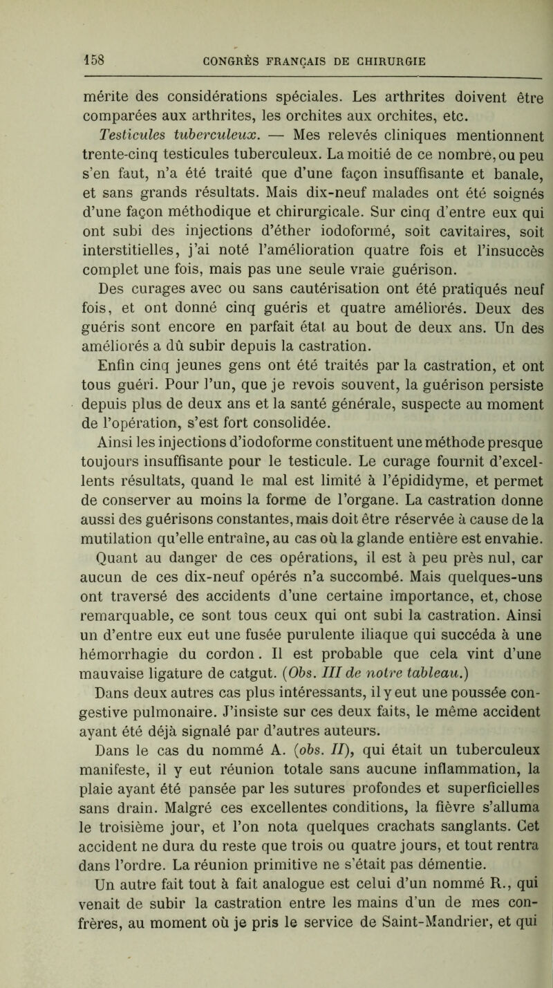 mérite des considérations spéciales. Les arthrites doivent être comparées aux arthrites, les orchites aux orchites, etc. Testicules tuberculeux. — Mes relevés cliniques mentionnent trente-cinq testicules tuberculeux. La moitié de ce nombre, ou peu s’en faut, n’a été traité que d’une façon insuffisante et banale, et sans grands résultats. Mais dix-neuf malades ont été soignés d’une façon méthodique et chirurgicale. Sur cinq d’entre eux qui ont subi des injections d’éther iodoformé, soit cavitaires, soit interstitielles, j’ai noté l’amélioration quatre fois et l’insuccès complet une fois, mais pas une seule vraie guérison. Des curages avec ou sans cautérisation ont été pratiqués neuf fois, et ont donné cinq guéris et quatre améliorés. Deux des guéris sont encore en parfait état au bout de deux ans. Un des améliorés a dû subir depuis la castration. Enfin cinq jeunes gens ont été traités par la castration, et ont tous guéri. Pour l’un, que je revois souvent, la guérison persiste depuis plus de deux ans et la santé générale, suspecte au moment de l’opération, s’est fort consolidée. Ainsi les injections d’iodoforme constituent une méthode presque toujours insuffisante pour le testicule. Le curage fournit d’excel- lents résultats, quand le mal est limité à l’épididyme, et permet de conserver au moins la forme de l’organe. La castration donne aussi des guérisons constantes, mais doit être réservée à cause de la mutilation qu’elle entraîne, au cas où la glande entière est envahie. Quant au danger de ces opérations, il est à peu près nul, car aucun de ces dix-neuf opérés n’a succombé. Mais quelques-uns ont traversé des accidents d’une certaine importance, et, chose remarquable, ce sont tous ceux qui ont subi la castration. Ainsi un d’entre eux eut une fusée purulente iliaque qui succéda à une hémorrhagie du cordon. Il est probable que cela vint d’une mauvaise ligature de catgut. (05s. III de notre tableau.) Dans deux autres cas plus intéressants, il y eut une poussée con- gestive pulmonaire. J’insiste sur ces deux faits, le même accident ayant été déjà signalé par d’autres auteurs. Dans le cas du nommé A. (obs. II), qui était un tuberculeux manifeste, il y eut réunion totale sans aucune inflammation, la plaie ayant été pansée par les sutures profondes et superficielles sans drain. Malgré ces excellentes conditions, la fièvre s’alluma le troisième jour, et l’on nota quelques crachats sanglants. Cet accident ne dura du reste que trois ou quatre jours, et tout rentra dans l’ordre. La réunion primitive ne s’était pas démentie. Un autre fait tout à fait analogue est celui d’un nommé R., qui venait de subir la castration entre les mains d’un de mes con- frères, au moment où je pris le service de Saint-Mandrier, et qui