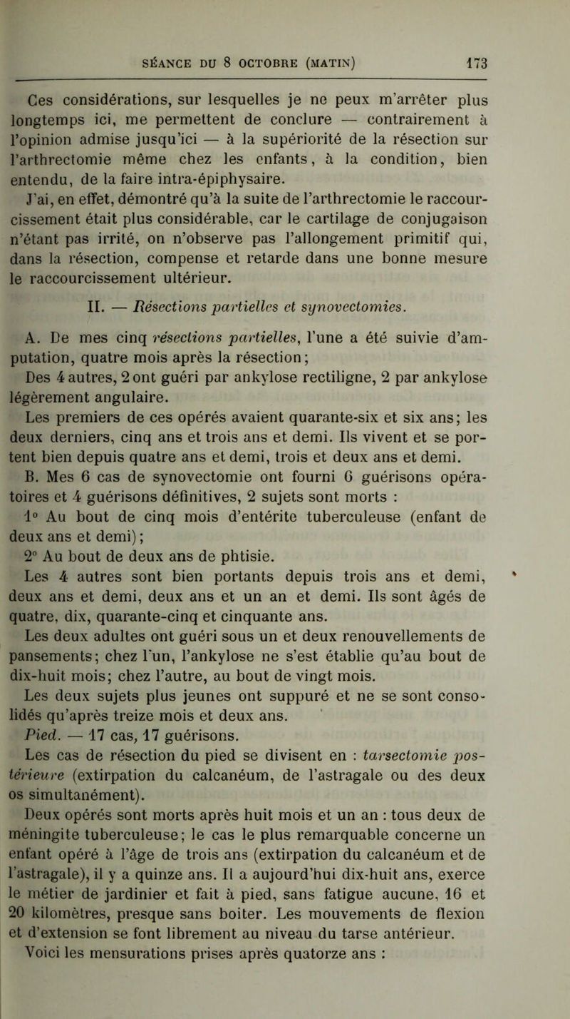 Ces considérations, sur lesquelles je ne peux m’arrêter plus longtemps ici, me permettent de conclure — contrairement à l’opinion admise jusqu’ici — à la supériorité de la résection sur l’arthrectomie même chez les enfants, à la condition, bien entendu, de la faire intra-épiphysaire. J’ai, en effet, démontré qu’à la suite de l’arthrectomie le raccour- cissement était plus considérable, car le cartilage de conjugaison n’étant pas irrité, on n’observe pas l’allongement primitif qui, dans la résection, compense et retarde dans une bonne mesure le raccourcissement ultérieur. II. — Résections partielles et synovectomies. A. De mes cinq résections partielles, l’une a été suivie d’am- putation, quatre mois après la résection; Des 4 autres, 2 ont guéri par ankylosé rectiligne, 2 par ankylosé légèrement angulaire. Les premiers de ces opérés avaient quarante-six et six ans; les deux derniers, cinq ans et trois ans et demi. Ils vivent et se por- tent bien depuis quatre ans et demi, trois et deux ans et demi. B. Mes 6 cas de synovectomie ont fourni G guérisons opéra- toires et 4 guérisons définitives, 2 sujets sont morts : 1° Au bout de cinq mois d’entérite tuberculeuse (enfant de deux ans et demi) ; 2° Au bout de deux ans de phtisie. Les 4 autres sont bien portants depuis trois ans et demi, deux ans et demi, deux ans et un an et demi. Ils sont âgés de quatre, dix, quarante-cinq et cinquante ans. Les deux adultes ont guéri sous un et deux renouvellements de pansements; chez l*un, l’ankylose ne s’est établie qu’au bout de dix-huit mois; chez l’autre, au bout de vingt mois. Les deux sujets plus jeunes ont suppuré et ne se sont conso- lidés qu’après treize mois et deux ans. Pied. — 17 cas, 17 guérisons. Les cas de résection du pied se divisent en : tarsectomie pos- térieure (extirpation du calcanéum, de l’astragale ou des deux os simultanément). Deux opérés sont morts après huit mois et un an : tous deux de méningite tuberculeuse; le cas le plus remarquable concerne un enfant opéré à l’âge de trois ans (extirpation du calcanéum et de l’astragale), il y a quinze ans. Il a aujourd’hui dix-huit ans, exerce le métier de jardinier et fait à pied, sans fatigue aucune, 16 et 20 kilomètres, presque sans boiter. Les mouvements de flexion et d’extension se font librement au niveau du tarse antérieur. Voici les mensurations prises après quatorze ans :