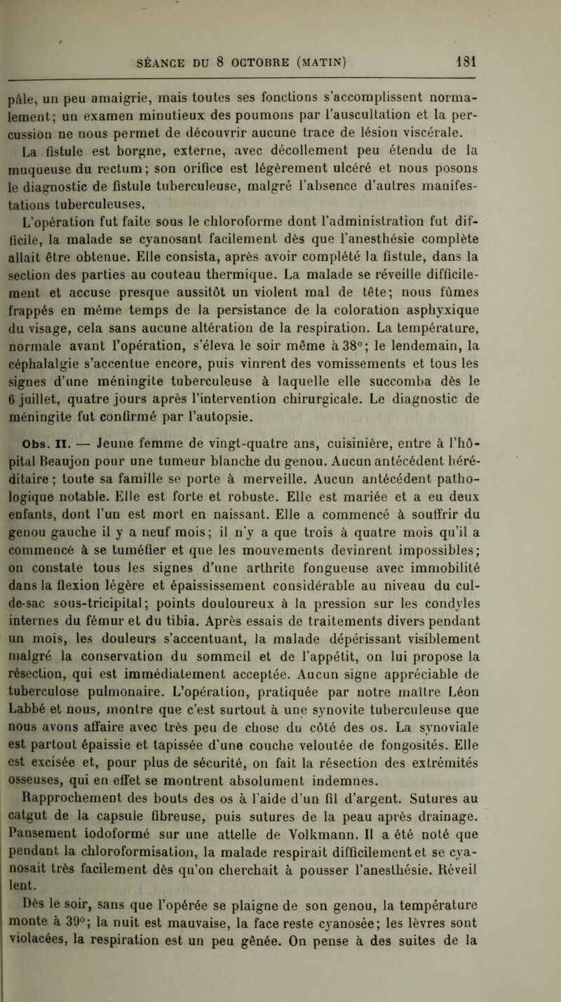 pâle, un peu amaigrie, mais toutes ses fonctions s’accomplissent norma- lement; un examen minutieux des poumons par l’auscultation et la per- cussion ne nous permet de découvrir aucune trace de lésion viscérale. La fistule est borgne, externe, avec décollement peu étendu de la muqueuse du rectum ; son orifice est légèrement ulcéré et nous posons le diagnostic de fistule tuberculeuse, malgré l’absence d’autres manifes- tations tuberculeuses. L’opération fut faite sous le chloroforme dont l’administration fut dif- ficile, la malade se cyanosant facilement dès que l’anesthésie complète allait être obtenue. Elle consista, après avoir complété la fistule, dans la section des parties au couteau thermique. La malade se réveille difficile- ment et accuse presque aussitôt un violent mal de tête; nous fûmes frappés en même temps de la persistance de la coloration asphyxique du visage, cela sans aucune altération de la respiration. La température, normale avant l’opération, s’éleva le soir même à 38°; le lendemain, la céphalalgie s’accentue encore, puis vinrent des vomissements et tous les signes d’une méningite tuberculeuse à laquelle elle succomba dès le 6 juillet, quatre jours après l’intervention chirurgicale. Le diagnostic de méningite fut confirmé par l’autopsie. Obs. il. — Jeune femme de vingt-quatre ans, cuisinière, entre à l’hô- pital Beaujon pour une tumeur blanche du genou. Aucun antécédent héré- ditaire ; toute sa famille se porte à merveille. Aucun antécédent patho- logique notable. Elle est forte et robuste. Elle est mariée et a eu deux enfants, dont l’un est mort en naissant. Elle a commencé à souffrir du genou gauche il y a neuf mois; il n’y a que trois à quatre mois qu’il a commencé à se tuméfier et que les mouvements devinrent impossibles; on constate tous les signes d’une arthrite fongueuse avec immobilité dans la flexion légère et épaississement considérable au niveau du cul- de-sac sous-tricipital; points douloureux à la pression sur les condyles internes du fémur et du tibia. Après essais de traitements divers pendant un mois, les douleurs s’accentuant, la malade dépérissant visiblement malgré la conservation du sommeil et de l’appétit, on lui propose la résection, qui est immédiatement acceptée. Aucun signe appréciable de tuberculose pulmonaire. L’opération, pratiquée par notre maître Léon Labbé et nous, montre que c’est surtout à une synovite tuberculeuse que nous avons affaire avec très peu de chose du côté des os. La synoviale est partout épaissie et tapissée d’une couche veloutée de fongosités. Elle est excisée et, pour plus de sécurité, on fait la résection des extrémités osseuses, qui en effet se montrent absolument indemnes. Rapprochement des bouts des os à l’aide d’un fil d’argent. Sutures au catgut de la capsule fibreuse, puis sutures de la peau après drainage. Pansement iodoformé sur une attelle de Volkmann. Il a été noté que pendant la chloroformisation, la malade respirait difficilement et se cya- nosait très facilement dès qu’on cherchait à pousser l’anesthésie. Réveil lent. Dès le soir, sans que l’opérée se plaigne de son genou, la température monte à 39°; la nuit est mauvaise, la face reste cyanosée; les lèvres sont ! violacées, la respiration est un peu gênée. On pense à des suites de la