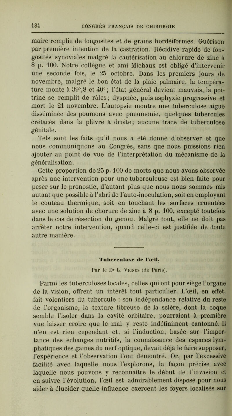 maire remplie de fongosités et de grains hordéiformes. Guérison par première intention de la castration. Récidive rapide de fon- gosités synoviales malgré la cautérisation au chlorure de zinc à 8 p. 100. Notre collègue et ami Michaux est obligé d’intervenir une seconde fois, le 25 octobre. Dans les premiers jours de novembre, malgré le bon état de la plaie palmaire, la tempéra- ture monte à 39°,8 et 40°; l’état général devient mauvais, la poi- trine se remplit de râles; dyspnée, puis asphyxie progressive et mort le 21 novembre. L'autopsie montre une tuberculose aiguë disséminée des poumons avec pneumonie, quelques tubercules crétacés dans la plèvre à droite; aucune trace de tuberculose génitale. Tels sont les faits qu’il nous a été donné d’observer et que nous communiquons au Congrès, sans que nous puissions rien ajouter au point de vue de l’interprétation du mécanisme de la généralisation. Cette proportion de 25 p. 100 de morts que nous avons observée après une intervention pour une tuberculeuse est bien faite pour peser sur le pronostic, d’autant plus que nous nous sommes mis autant que possible à l’abri de l’auto-inoculation, soit en employant le couteau thermique, soit en touchant les surfaces cruentées avec une solution de chorure de zinc à 8 p. 100, excepté toutefois dans le cas de résection du genou. Malgré tout, elle ne doit pas arrêter notre intervention, quand celle-ci est justifiée de toute autre manière. Tuberculose de l’œil. Par le Dr L. Vignes (de Paris). Parmi les tuberculoses locales, celles qui ont pour siège l’organe de la vision, offrent un intérêt tout particulier. L’œil, en effet, fait volontiers du tubercule : son indépendance relative du reste de l’organisme, la texture fibreuse de la sclère, dont la coque semble l’isoler dans la cavité orbitaire, pourraient à première vue laisser croire que le mal y reste indéfiniment cantonné. Il n’en est rien cependant et, si l’induction, basée sur l’impor- tance des échanges nutritifs, la connaissance des espaces lym- phatiques des gaines du nerf optique, devait déjà le faire supposer, l’expérience et l’observation l’ont démontré. Or, par l’excessive facilité avec laquelle nous l’explorons, la façon précise avec laquelle nous pouvons y reconnaître le début de l’invasion et en suivre l’évolution, l’œil est admirablement disposé pour nous aider à élucider quelle influence exercent les foyers localisés sur