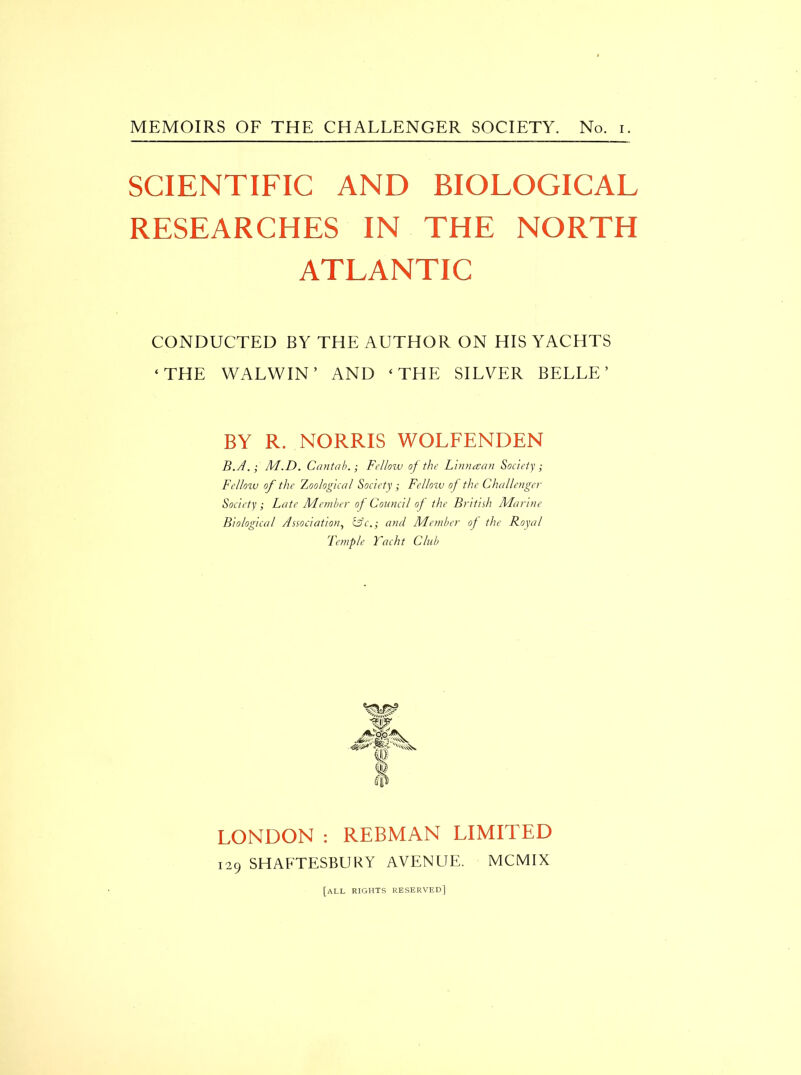 SCIENTIFIC AND BIOLOGICAL RESEARCHES IN THE NORTH ATLANTIC CONDUCTED BY THE AUTHOR ON HIS YACHTS ‘THE WALWIN ’ AND ‘THE SILVER BELLE’ BY R. NORRIS WOLFENDEN B.A.; M.D. CantabFellow of the Linmean Society ; Fellow of the Zoological Society ; Fellow of the Challenger Society ; Late Member of Council of the British Marine Biological Association, &c.; and Member of the Royal Temple Yacht Club LONDON : REBMAN LIMITED 129 SHAFTESBURY AVENUE. MCMIX [all rights reserved]