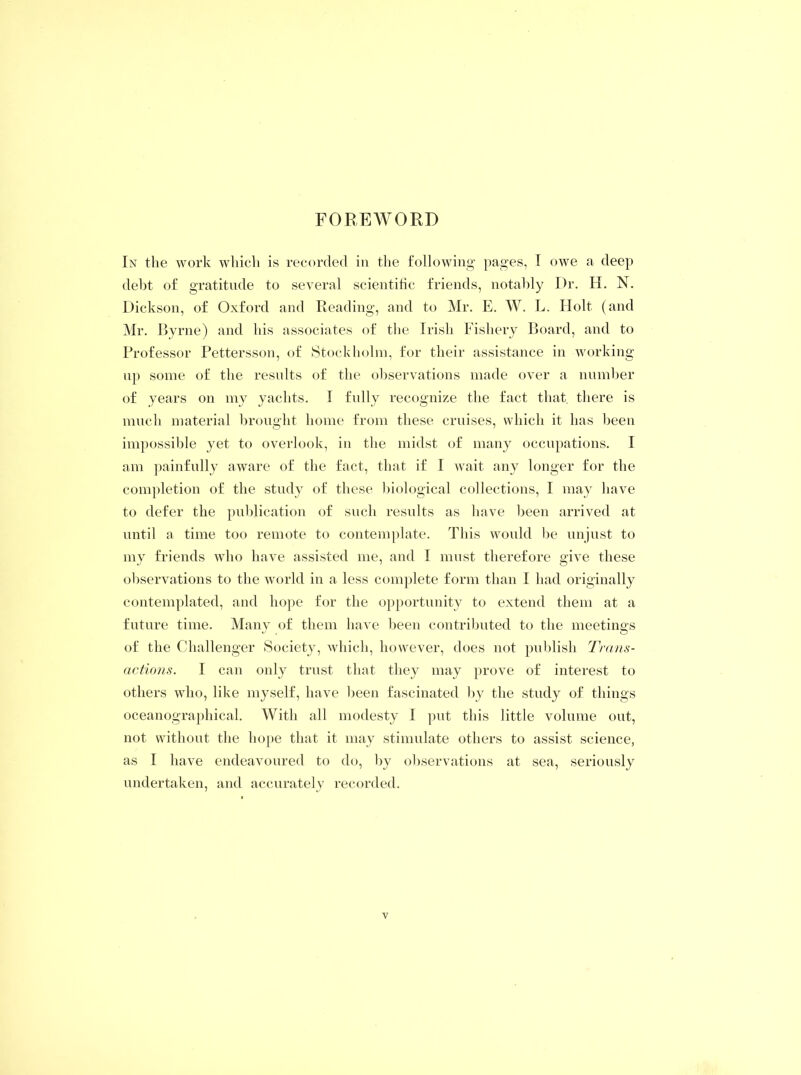 FOREWORD In the work which is recorded in the following pages, I owe a deep debt of gratitude to several scientific friends, notably Dr. H. N. Dickson, of Oxford and Reading, and to Mr. E. W. L. Holt (and Mr. Byrne) and his associates of the Irish Fishery Board, and to Professor Pettersson, of Stockholm, for their assistance in working up some of the results of the observations made over a number of years on my yachts. I fully recognize the fact that, there is much material brought home from these cruises, which it has been impossible yet to overlook, in the midst of many occupations. I am painfully aware of the fact, that if I wait any longer for the completion of the study of these biological collections, I may have to defer the publication of such results as have been arrived at until a time too remote to contemplate. This would be unjust to my friends who have assisted me, and I must therefore give these observations to the world in a less complete form than I had originally contemplated, and hope for the opportunity to extend them at a future time. Many of them have been contributed to the meetings of the Challenger Society, which, however, does not publish Trans- actions. I can only trust that they may prove of interest to others who, like myself, have been fascinated by the study of things oceanographical. With all modesty I put this little volume out, not without the hope that it may stimulate others to assist science, as I have endeavoured to do, by observations at sea, seriously undertaken, and accurately recorded.