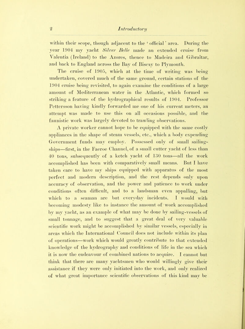 within their scope, though adjacent to the 4 official ’ area. During the year 1904 my yacht Silver Belle made an extended cruise from Valentia (Ireland) to the Azores, thence to Madeira and Gibraltar, and back to England across the Bay of Biscay to Plymouth. The cruise of 1905, which at the time of writing was being undertaken, covered much of the same ground, certain stations of the 1904 cruise being revisited, to again examine the conditions of a large amount of Mediterranean water in the Atlantic, which formed so striking a feature of the hydrographical results of 1904. Professor Pettersson having kindly forwarded me one of his current meters, an attempt was made to use this on all occasions possible, and the faunistic work was largely devoted to trawling observations. A private worker cannot hope to be equipped with the same costly appliances in the shape of steam vessels, etc., which a body expending Government funds may employ. Possessed only of small sailing- ships—first, in the Faeroe Channel, of a small cutter yacht of less than 40 tons, subsequently of a ketch yacht of 130 tons—all the work accomplished has been with comparatively small means. But I have taken care to have my ships equipped with apparatus of the most perfect and modern description, and the rest depends only upon accuracy of observation, and the power and patience to work under conditions often difficult, and to a landsman even appalling, but which to a seaman are but everyday incidents. I would with becoming modesty like to instance the amount of work accomplished by my yacht, as an example of what may be done by sailing-vessels of small tonnage, and to suggest that a great deal of very valuable scientific work might be accomplished by similar vessels, especially in areas which the International Council does not include within its plan of operations—work which would greatly contribute to that extended knowledge of the hydrography and conditions of life in the sea which it is now the endeavour of combined nations to acquire. I cannot but think that there are many yachtsmen who would willingly give their assistance if they were only initiated into the work, and only realized of what great importance scientific observations of this kind may be