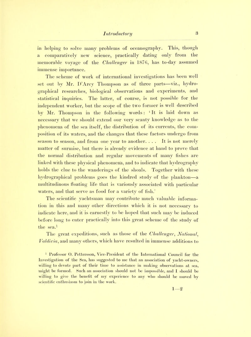 in helping to solve many problems of oceanography. This, though a comparatively new science, practically dating only from the memorable voyage of the Challenger in 1876, has to-day assumed immense importance. The scheme of work of international investigations has been well set ont by Mr. D’Arcy Thompson as of three parts—viz., hydro- graphical researches, biological observations and experiments, and statistical inquiries. The latter, of course, is not possible for the independent worker, but the scope of the two former is well described by Mr. Thompson in the following words: ‘ It is laid down as necessary that we should extend our very scanty knowledge as to the phenomena of the sea itself, the distribution of its currents, the com- position of its waters, and the changes that these factors undergo from season to season, and from one year to another. ... It is not merely matter of surmise, but there is already evidence at hand to prove that the normal distribution and regular movements of many fishes are linked with these physical phenomena, and to indicate that hydrography holds the clue to the wanderings of the shoals. Together with these hydrographical problems goes the kindred study of the plankton—a multitudinous floating life that is variously associated with particular waters, and that serve as food for a variety of fish.’ The scientific yachtsman may contribute much valuable informa- tion in this and many other directions which it is not necessary to indicate here, and it is earnestly to be hoped that such may be induced before long to enter practically into this great scheme of the study of the sea.1 The great expeditions, such as those of the Challenger, National, Valdivia, and many others, which have resulted in immense additions to 1 Professor O. Pettersson, Vice-President of the International Council for the Investigation of the Sea, has suggested to me that an association of yacht-owners, willing to devote part of their time to assistance in making observations at sea, might be formed. Such an association should not be impossible, and I should be willing to give the benefit of my experience to any who should be moved by scientific enthusiasm to join in the work. 1—2