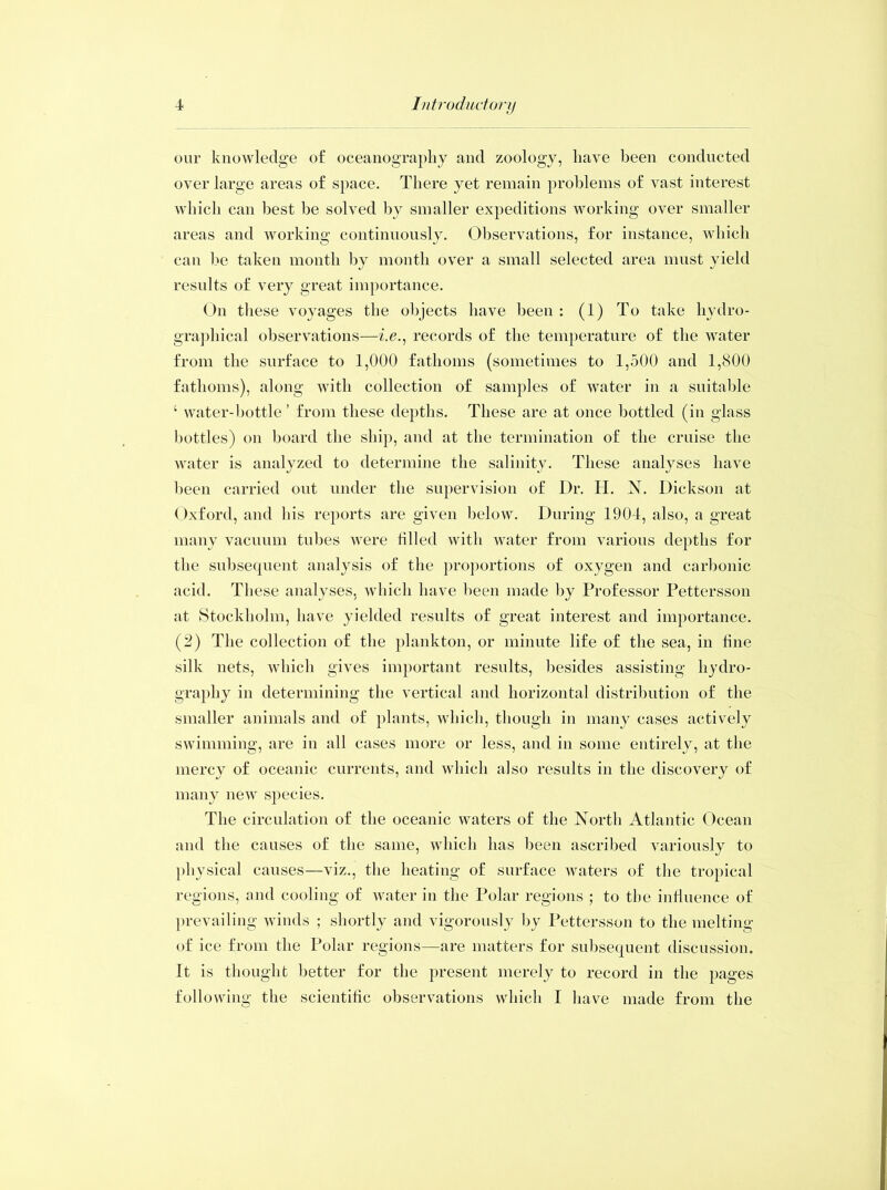 our knowledge of oceanography and zoology, have been conducted over large areas of space. There yet remain problems of vast interest which can best he solved by smaller expeditions working over smaller areas and working continuously. Observations, for instance, which can be taken month by month over a small selected area must yield results of very great importance. On these voyages the objects have been : (1) To take hydro- graphical observations—i.e., records of the temperature of the water from the surface to 1,000 fathoms (sometimes to 1,500 and 1,800 fathoms), along with collection of samples of water in a suitable ‘ water-bottle’ from these depths. These are at once bottled (in glass bottles) on board the ship, and at the termination of the cruise the water is analyzed to determine the salinity. These analyses have been carried out under the supervision of Dr. H. N. Dickson at Oxford, and his reports are given below. During 1904, also, a great many vacuum tubes were filled with water from various depths for the subsequent analysis of the proportions of oxygen and carbonic acid. These analyses, which have been made by Professor Pettersson at Stockholm, have yielded results of great interest and importance. (2) The collection of the plankton, or minute life of the sea, in fine silk nets, which gives important results, besides assisting hydro- graphy in determining the vertical and horizontal distribution of the smaller animals and of plants, which, though in many cases actively swimming, are in all cases more or less, and in some entirely, at the mercy of oceanic currents, and which also results in the discovery of many new species. The circulation of the oceanic waters of the North Atlantic Ocean and the causes of the same, which has been ascribed variously to physical causes—viz., the heating of surface waters of the tropical regions, and cooling of water in the Polar regions ; to the influence of prevailing winds ; shortly and vigorously by Pettersson to the melting of ice from the Polar regions—are matters for subsequent discussion. It is thought better for the present merely to record in the pages following the scientific observations which I have made from the