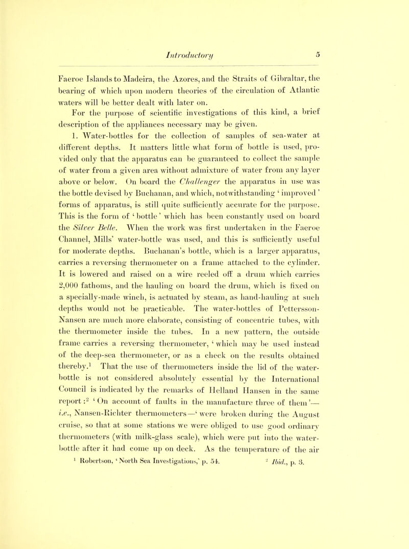 Faeroe Islands to Madeira, tlie Azores, and the Straits of Gibraltar, the bearing of which upon modern theories of the circulation of Atlantic waters will be better dealt with later on. For the purpose of scientific investigations of this kind, a brief description of the appliances necessary may be given. 1. Water-bottles for the collection of samples of sea-water at different depths. It matters little what form of bottle is used, pro- vided only that the apparatus can be guaranteed to collect the sample of water from a given area without admixture of water from any layer above or below. On board the Challenger the apparatus in use was the bottle devised by Buchanan, and which, notwithstanding ‘ improved ’ forms of apparatus, is still quite sufficiently accurate for the purpose. This is the form of ‘ bottle ’ which has been constantly used on board the Silver Belle. When the work was first undertaken in the Faeroe Channel, Mills’ water-bottle was used, and this is sufficiently useful for moderate depths. Buchanan’s bottle, which is a larger apparatus, carries a reversing thermometer on a frame attached to the cylinder. It is lowered and raised on a wire reeled off a drum which carries 2,000 fathoms, and the hauling on board the drum, which is fixed on a specially-made winch, is actuated by steam, as hand-hauling at such depths would not be practicable. The water-bottles of Pettersson- Nansen are much more elaborate, consisting of concentric tubes, with the thermometer inside the tubes. In a new pattern, the outside frame carries a reversing thermometer, ‘ which may be used instead of the deep-sea thermometer, or as a check on the results obtained thereby.1 That the use of thermometers inside the lid of the water- bottle is not considered absolutely essential by the International Council is indicated by the remarks of Helland Hansen in the same report:2 4 On account of faults in the manufacture three of them’— i.e., Nansen-Itichter thermometers—‘ were broken during the August cruise, so that at some stations we were obliged to use good ordinary thermometers (with milk-glass scale), which were put into the water- bottle after it had come up on deck. As the temperature of the air